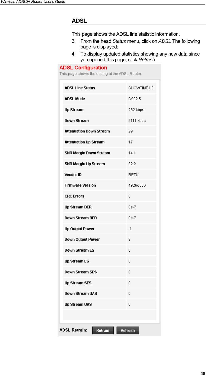 Wireless ADSL2+ Router User’s Guide     48ADSL This page shows the ADSL line statistic information. 3. From the head Status menu, click on ADSL The following page is displayed: 4.  To display updated statistics showing any new data since you opened this page, click Refresh.   