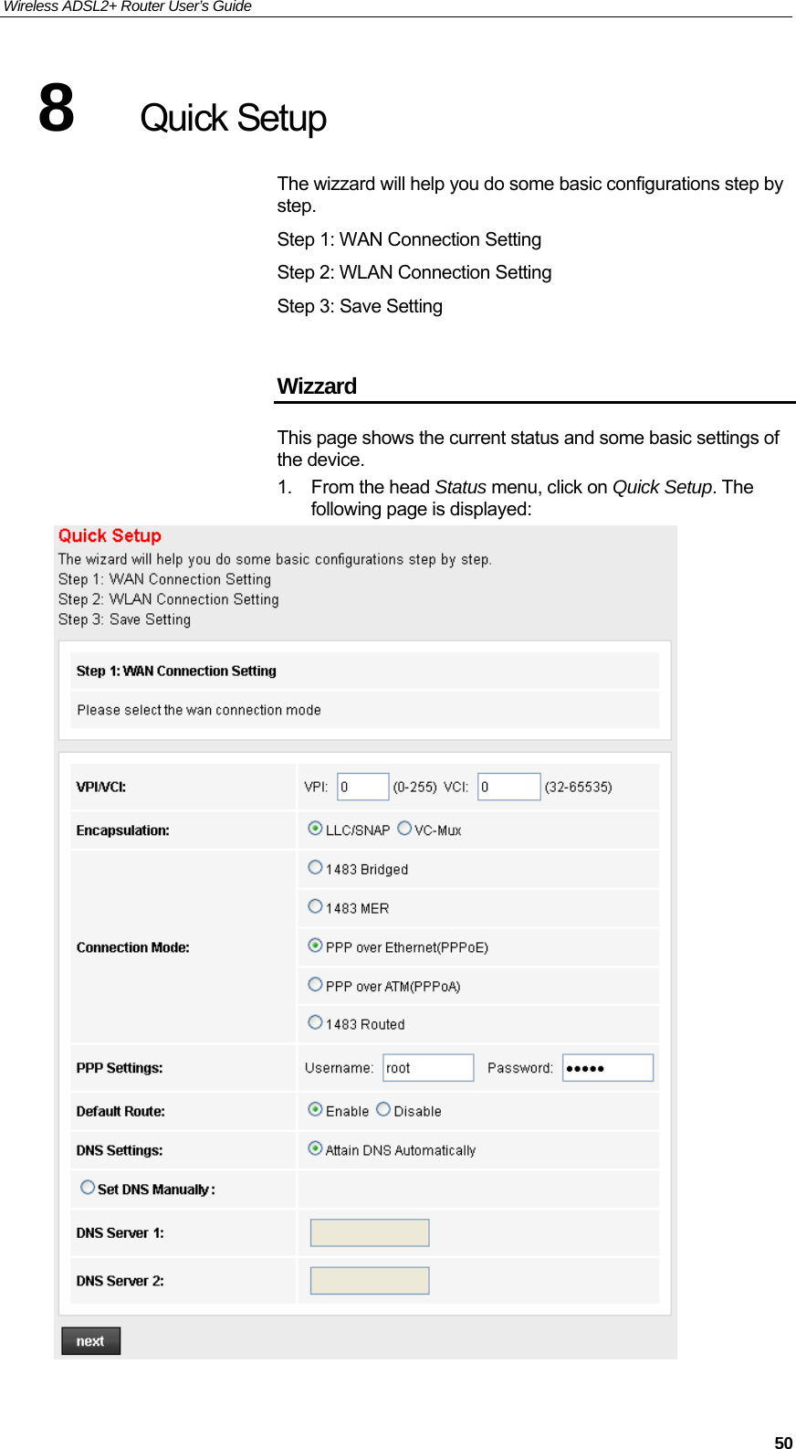 Wireless ADSL2+ Router User’s Guide     508  Quick Setup The wizzard will help you do some basic configurations step by step. Step 1: WAN Connection Setting Step 2: WLAN Connection Setting Step 3: Save Setting  Wizzard This page shows the current status and some basic settings of the device. 1. From the head Status menu, click on Quick Setup. The following page is displayed:   
