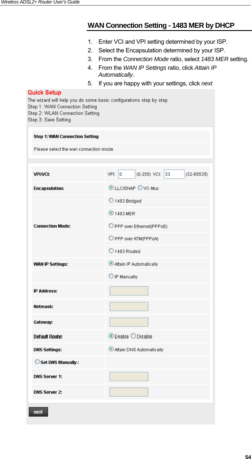 Wireless ADSL2+ Router User’s Guide     54WAN Connection Setting - 1483 MER by DHCP 1.  Enter VCI and VPI setting determined by your ISP. 2.  Select the Encapsulation determined by your ISP. 3. From the Connection Mode ratio, select 1483 MER setting. 4. From the WAN IP Settings ratio, click Attain IP Automatically. 5.  If you are happy with your settings, click next   