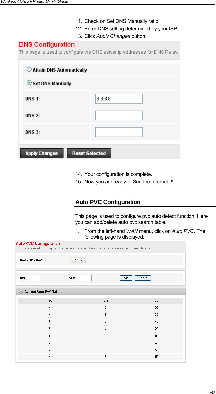 Wireless ADSL2+ Router User’s Guide     6711.  Check on Set DNS Manually ratio. 12.  Enter DNS setting determined by your ISP. 13. Click Apply Changes button.   14.  Your configuration is complete. 15.  Now you are ready to Surf the Internet !!!  Auto PVC Configuration This page is used to configure pvc auto detect function. Here you can add/delete auto pvc search table. 1.  From the left-hand WAN menu, click on Auto PVC. The following page is displayed:   