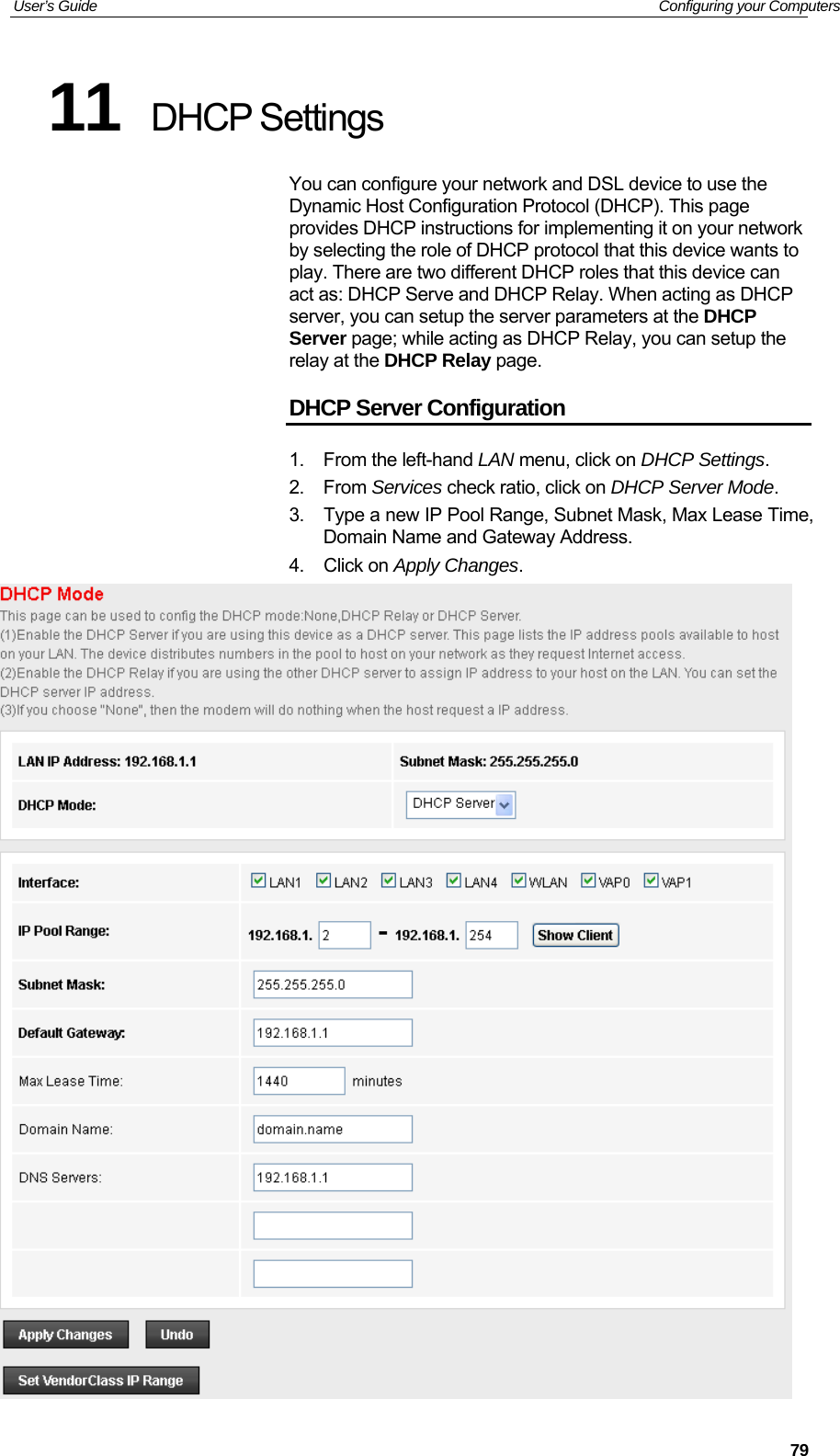 User’s Guide   Configuring your Computers  7911  DHCP Settings You can configure your network and DSL device to use the Dynamic Host Configuration Protocol (DHCP). This page provides DHCP instructions for implementing it on your network by selecting the role of DHCP protocol that this device wants to play. There are two different DHCP roles that this device can act as: DHCP Serve and DHCP Relay. When acting as DHCP server, you can setup the server parameters at the DHCP Server page; while acting as DHCP Relay, you can setup the relay at the DHCP Relay page. DHCP Server Configuration 1.  From the left-hand LAN menu, click on DHCP Settings. 2. From Services check ratio, click on DHCP Server Mode. 3.  Type a new IP Pool Range, Subnet Mask, Max Lease Time, Domain Name and Gateway Address. 4. Click on Apply Changes.  