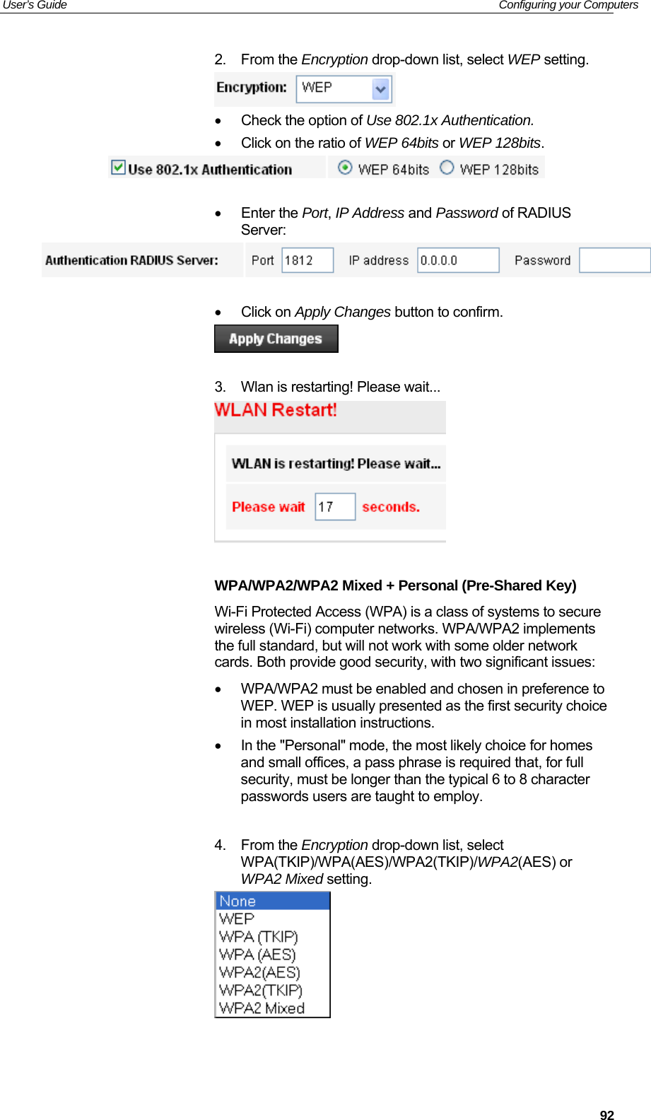 User’s Guide   Configuring your Computers  922. From the Encryption drop-down list, select WEP setting.  •  Check the option of Use 802.1x Authentication. •  Click on the ratio of WEP 64bits or WEP 128bits.    • Enter the Port, IP Address and Password of RADIUS Server:   • Click on Apply Changes button to confirm.   3.  Wlan is restarting! Please wait...   WPA/WPA2/WPA2 Mixed + Personal (Pre-Shared Key) Wi-Fi Protected Access (WPA) is a class of systems to secure wireless (Wi-Fi) computer networks. WPA/WPA2 implements the full standard, but will not work with some older network cards. Both provide good security, with two significant issues:    •  WPA/WPA2 must be enabled and chosen in preference to WEP. WEP is usually presented as the first security choice in most installation instructions.  •  In the &quot;Personal&quot; mode, the most likely choice for homes and small offices, a pass phrase is required that, for full security, must be longer than the typical 6 to 8 character passwords users are taught to employ.   4. From the Encryption drop-down list, select WPA(TKIP)/WPA(AES)/WPA2(TKIP)/WPA2(AES) or WPA2 Mixed setting.    