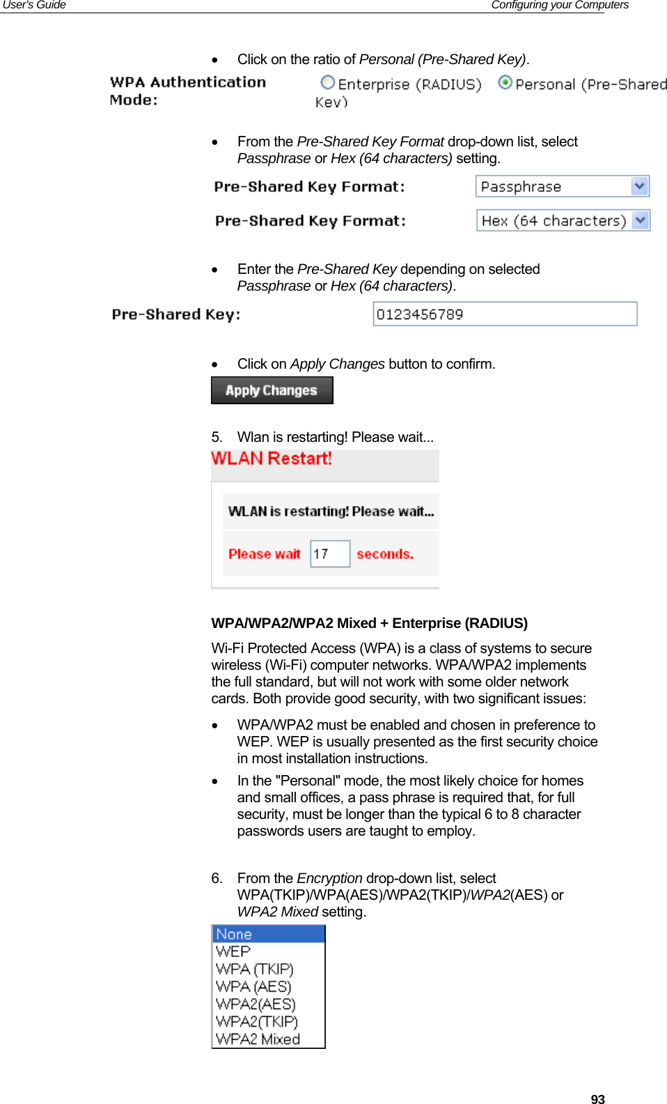 User’s Guide   Configuring your Computers  93•  Click on the ratio of Personal (Pre-Shared Key).    • From the Pre-Shared Key Format drop-down list, select Passphrase or Hex (64 characters) setting.    • Enter the Pre-Shared Key depending on selected Passphrase or Hex (64 characters).   • Click on Apply Changes button to confirm.   5.  Wlan is restarting! Please wait...   WPA/WPA2/WPA2 Mixed + Enterprise (RADIUS) Wi-Fi Protected Access (WPA) is a class of systems to secure wireless (Wi-Fi) computer networks. WPA/WPA2 implements the full standard, but will not work with some older network cards. Both provide good security, with two significant issues:    •  WPA/WPA2 must be enabled and chosen in preference to WEP. WEP is usually presented as the first security choice in most installation instructions.  •  In the &quot;Personal&quot; mode, the most likely choice for homes and small offices, a pass phrase is required that, for full security, must be longer than the typical 6 to 8 character passwords users are taught to employ.   6. From the Encryption drop-down list, select WPA(TKIP)/WPA(AES)/WPA2(TKIP)/WPA2(AES) or WPA2 Mixed setting.  