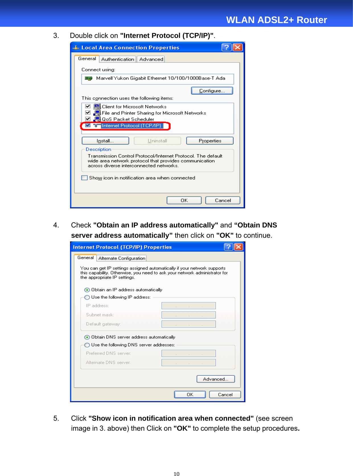  10  WLAN ADSL2+ Router 3.   Double click on &quot;Internet Protocol (TCP/IP)&quot;.    4.    Check &quot;Obtain an IP address automatically&quot; and “Obtain DNS   server address automatically” then click on &quot;OK&quot; to continue.   5.    Click &quot;Show icon in notification area when connected&quot; (see screen           image in 3. above) then Click on &quot;OK&quot; to complete the setup procedures.  