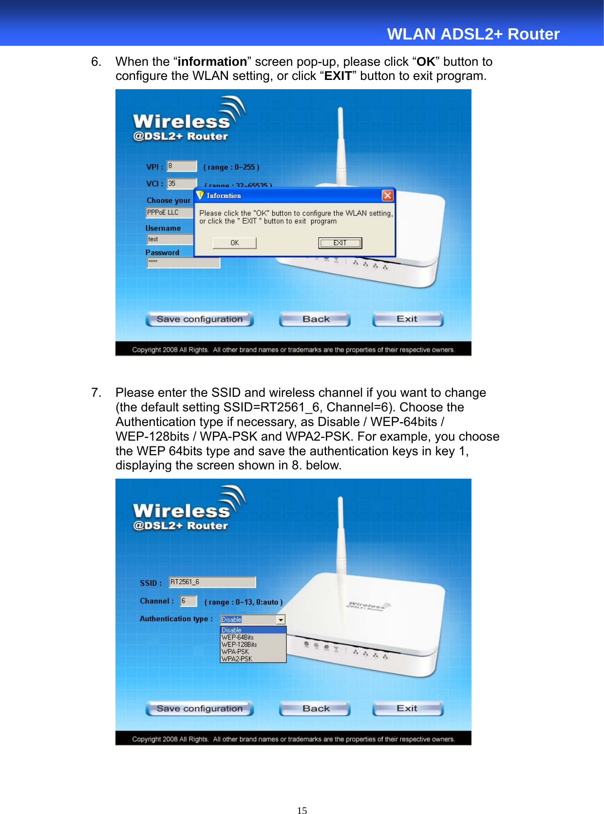  15  WLAN ADSL2+ Router 6.  When the “information” screen pop-up, please click “OK” button to    configure the WLAN setting, or click “EXIT” button to exit program.   7.  Please enter the SSID and wireless channel if you want to change         (the default setting SSID=RT2561_6, Channel=6). Choose the         Authentication type if necessary, as Disable / WEP-64bits /     WEP-128bits / WPA-PSK and WPA2-PSK. For example, you choose       the WEP 64bits type and save the authentication keys in key 1,         displaying the screen shown in 8. below.    