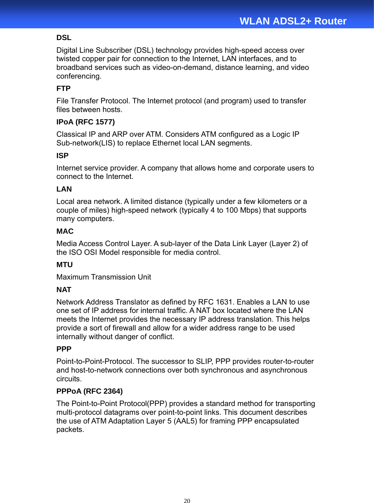  20  WLAN ADSL2+ Router DSL Digital Line Subscriber (DSL) technology provides high-speed access over twisted copper pair for connection to the Internet, LAN interfaces, and to broadband services such as video-on-demand, distance learning, and video conferencing. FTP File Transfer Protocol. The Internet protocol (and program) used to transfer files between hosts. IPoA (RFC 1577) Classical IP and ARP over ATM. Considers ATM configured as a Logic IP Sub-network(LIS) to replace Ethernet local LAN segments. ISP Internet service provider. A company that allows home and corporate users to connect to the Internet. LAN Local area network. A limited distance (typically under a few kilometers or a couple of miles) high-speed network (typically 4 to 100 Mbps) that supports many computers. MAC Media Access Control Layer. A sub-layer of the Data Link Layer (Layer 2) of the ISO OSI Model responsible for media control. MTU Maximum Transmission Unit NAT Network Address Translator as defined by RFC 1631. Enables a LAN to use one set of IP address for internal traffic. A NAT box located where the LAN meets the Internet provides the necessary IP address translation. This helps provide a sort of firewall and allow for a wider address range to be used internally without danger of conflict. PPP Point-to-Point-Protocol. The successor to SLIP, PPP provides router-to-router and host-to-network connections over both synchronous and asynchronous circuits. PPPoA (RFC 2364) The Point-to-Point Protocol(PPP) provides a standard method for transporting multi-protocol datagrams over point-to-point links. This document describes the use of ATM Adaptation Layer 5 (AAL5) for framing PPP encapsulated packets. 