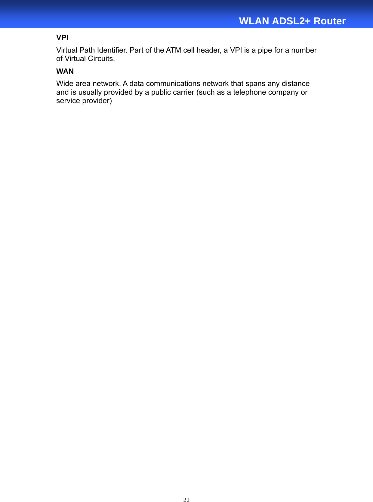  22  WLAN ADSL2+ Router VPI Virtual Path Identifier. Part of the ATM cell header, a VPI is a pipe for a number of Virtual Circuits. WAN Wide area network. A data communications network that spans any distance and is usually provided by a public carrier (such as a telephone company or service provider) 