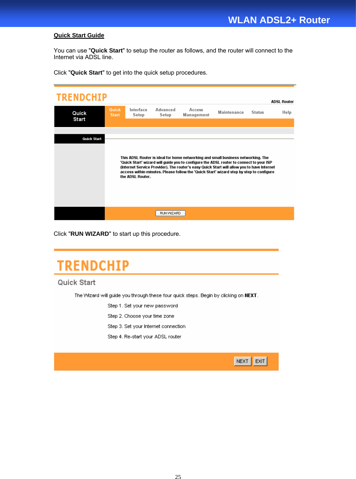  25  WLAN ADSL2+ Router Quick Start Guide You can use &quot;Quick Start&quot; to setup the router as follows, and the router will connect to the Internet via ADSL line. Click &quot;Quick Start&quot; to get into the quick setup procedures.    Click &quot;RUN WIZARD&quot; to start up this procedure.      