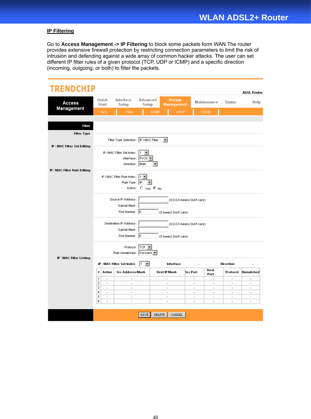  40  WLAN ADSL2+ Router IP Filtering  Go to Access Management -&gt; IP Filtering to block some packets form WAN.The router provides extensive firewall protection by restricting connection parameters to limit the risk of intrusion and defending against a wide array of common hacker attacks. The user can set different IP filter rules of a given protocol (TCP, UDP or ICMP) and a specific direction (incoming, outgoing, or both) to filter the packets.      