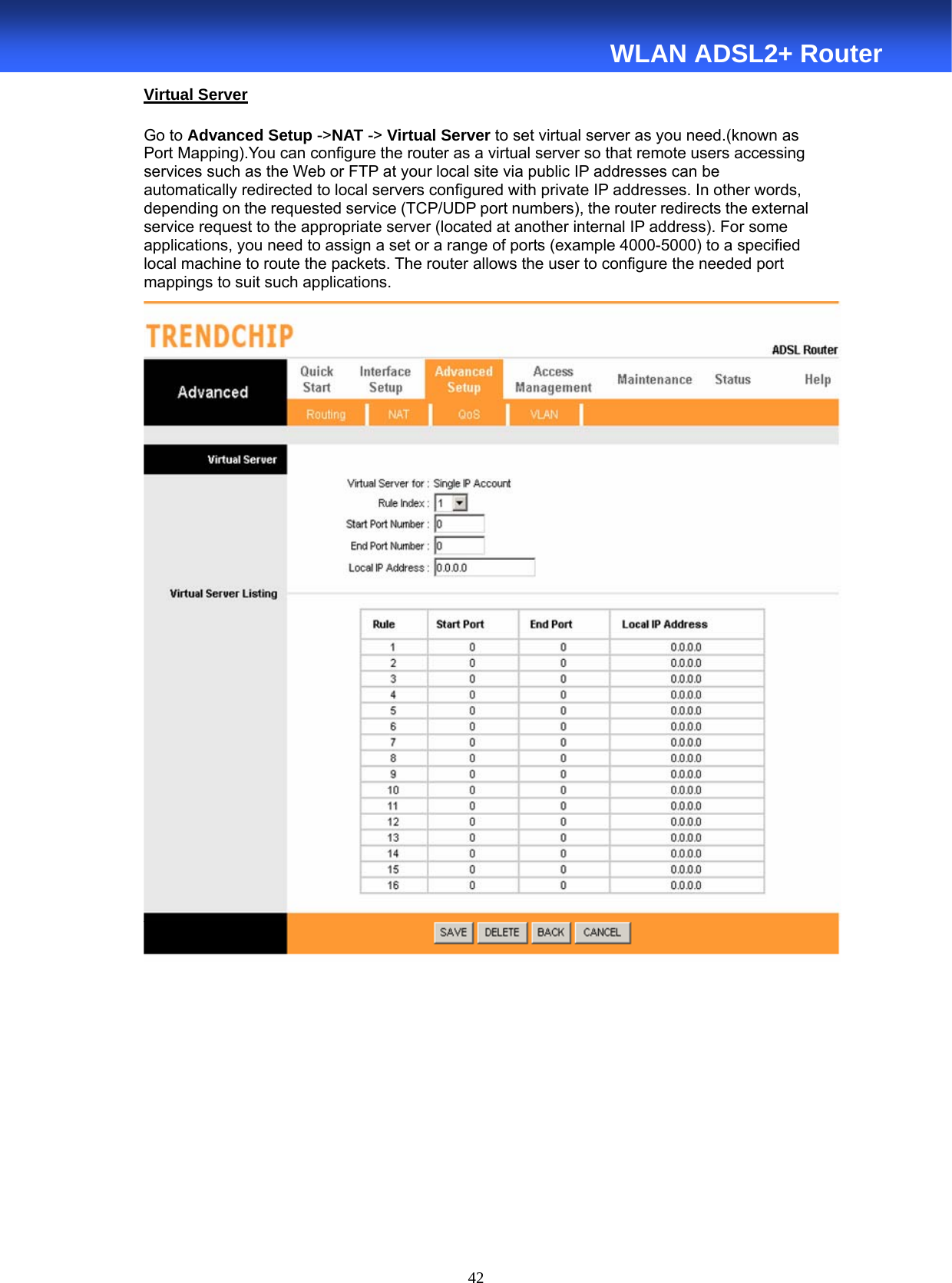  42  WLAN ADSL2+ Router Virtual Server Go to Advanced Setup -&gt;NAT -&gt; Virtual Server to set virtual server as you need.(known as Port Mapping).You can configure the router as a virtual server so that remote users accessing services such as the Web or FTP at your local site via public IP addresses can be automatically redirected to local servers configured with private IP addresses. In other words, depending on the requested service (TCP/UDP port numbers), the router redirects the external service request to the appropriate server (located at another internal IP address). For some applications, you need to assign a set or a range of ports (example 4000-5000) to a specified local machine to route the packets. The router allows the user to configure the needed port mappings to suit such applications.       