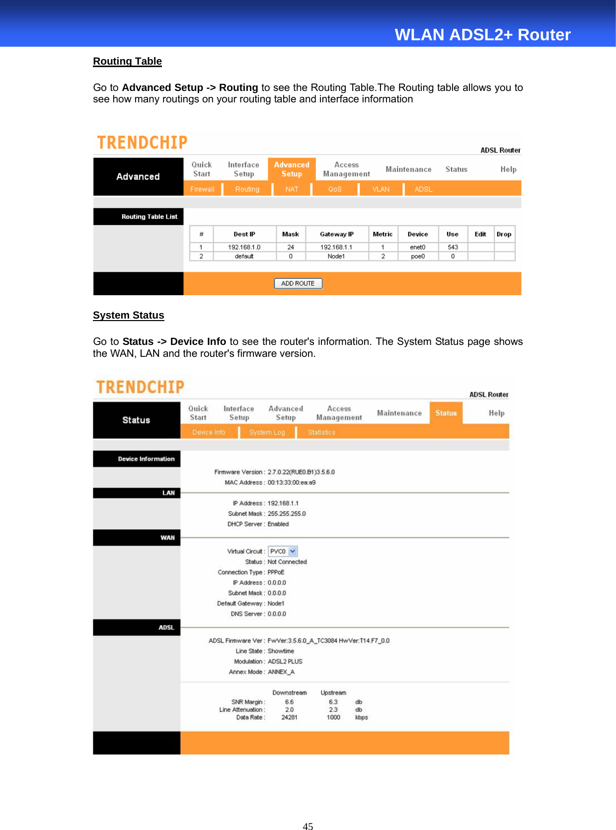  45  WLAN ADSL2+ Router Routing Table Go to Advanced Setup -&gt; Routing to see the Routing Table.The Routing table allows you to see how many routings on your routing table and interface information        System Status Go to Status -&gt; Device Info to see the router&apos;s information. The System Status page shows the WAN, LAN and the router&apos;s firmware version.       