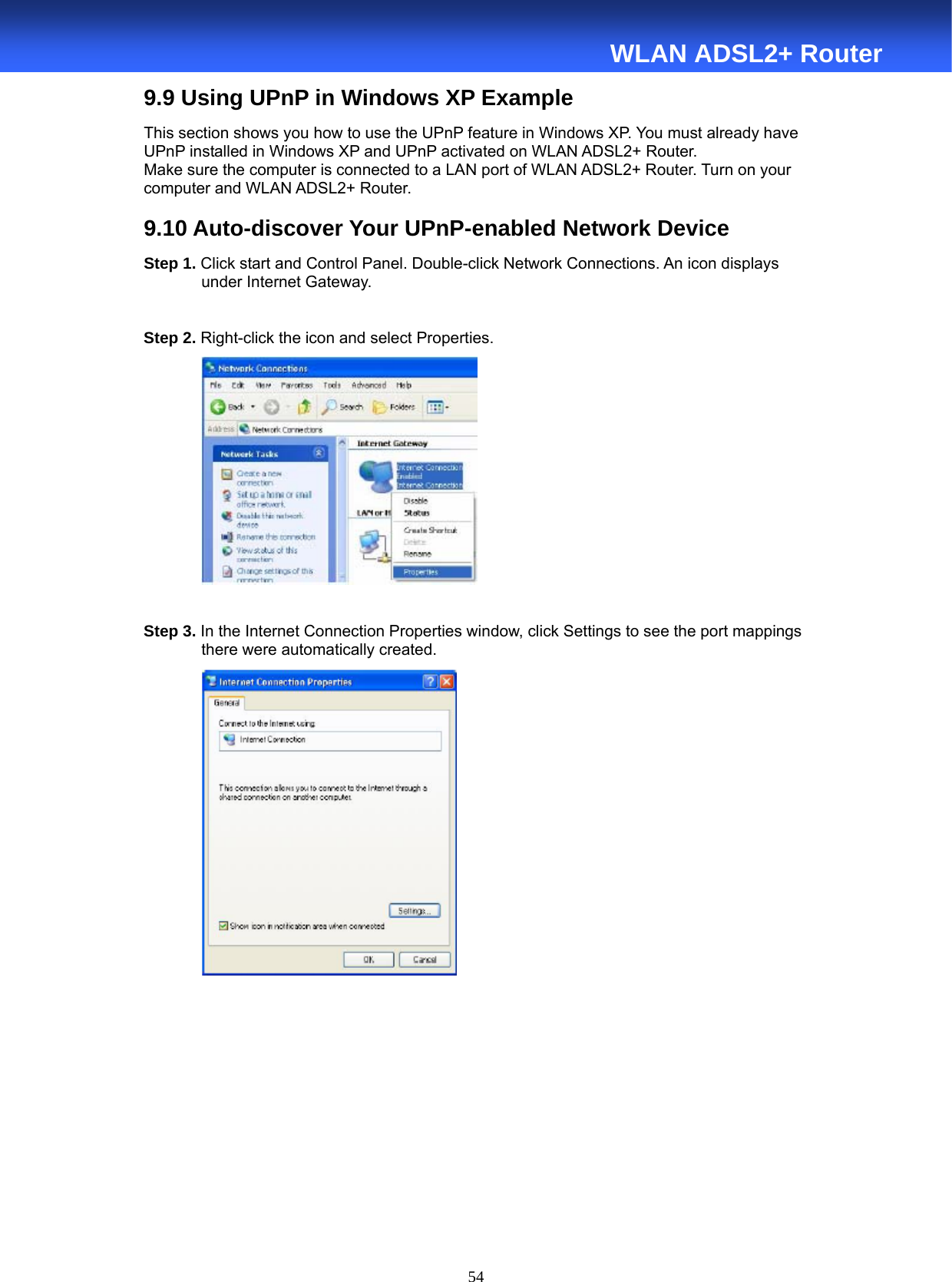  54  WLAN ADSL2+ Router 9.9 Using UPnP in Windows XP Example This section shows you how to use the UPnP feature in Windows XP. You must already have UPnP installed in Windows XP and UPnP activated on WLAN ADSL2+ Router. Make sure the computer is connected to a LAN port of WLAN ADSL2+ Router. Turn on your computer and WLAN ADSL2+ Router.  9.10 Auto-discover Your UPnP-enabled Network Device Step 1. Click start and Control Panel. Double-click Network Connections. An icon displays under Internet Gateway.  Step 2. Right-click the icon and select Properties.     Step 3. In the Internet Connection Properties window, click Settings to see the port mappings there were automatically created.          