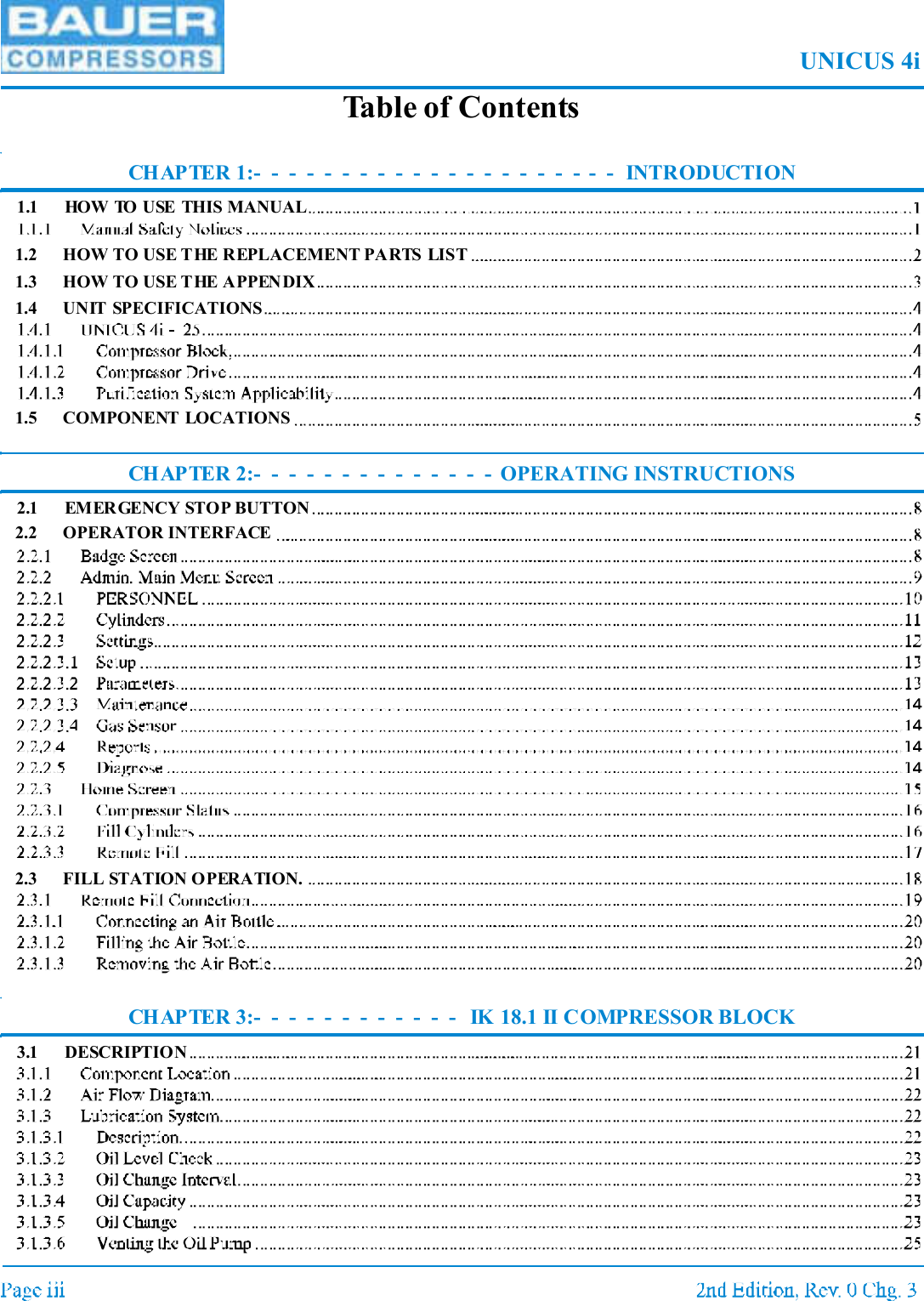 UNICUS 4iTable of ContentsCHAPTER 1:- - - - - - - - - - - - - - - - - - - - - INTRODUCTION1.1 HOW TO USE THIS MANUAL1.2 HOW TO USE THE REPLACEMENT PARTS LIST1.3 HOW TO USE THE APPENDIX1.4 UNIT SPECIFICATIONS1.5 COMPONENT LOCATIONSCHAPTER 2:- - - - - - - - - - - - - - OPERATING INSTRUCTIONS2.1 EMERGENCY STOP BUTTON2.2 OPERATOR INTERFACE2.3 FILL STATION OPERATION.CHAPTER 3:- - - - - - - - - - - - IK 18.1 II COMPRESSOR BLOCK3.1 DESCRIPTION