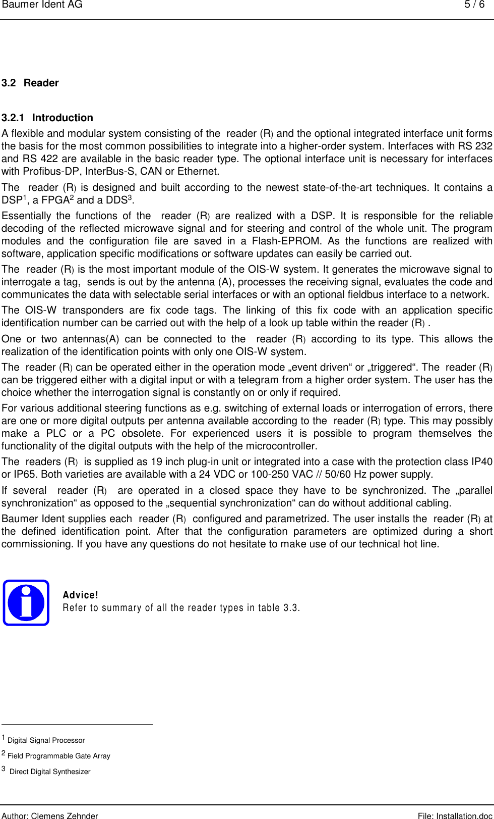 Baumer Ident AG    5 / 6  Author: Clemens Zehnder      File: Installation.doc     3.2 Reader 3.2.1 Introduction A flexible and modular system consisting of the  reader (R) and the optional integrated interface unit forms the basis for the most common possibilities to integrate into a higher-order system. Interfaces with RS 232 and RS 422 are available in the basic reader type. The optional interface unit is necessary for interfaces with Profibus-DP, InterBus-S, CAN or Baumer Ident AG    5 / 6  Author: Clemens Zehnder      File: Installation.doc     3.2 Reader 3.2.1 Introduction A flexible and modular system consisting of the  reader (R) and the optional integrated interface unit forms the basis for the most common possibilities to integrate into a higher-order system. Interfaces with RS 232 and RS 422 are available in the basic reader type. The optional interface unit is necessary for interfaces with Profibus-DP, InterBus-S, CAN or Ethernet. The  reader (R) is designed and built according to the newest state-of-the-art techniques. It contains a DSP1, a FPGA2 and a DDS3. Essentially the functions of the  reader (R) are realized with a DSP. It is responsible for the reliable decoding of the reflected microwave signal and for steering and control of the whole unit. The program modules and the configuration file are saved in a Flash-EPROM. As the functions are realized with software, application specific modifications or software updates can easily be carried out. The  reader (R) is the most important module of the OIS-W system. It generates the microwave signal to interrogate a tag,  sends is out by the antenna (A), processes the receiving signal, evaluates the code and communicates the data with selectable serial interfaces or with an optional fieldbus interface to a network. The OIS-W transponders are fix code tags. The linking of this fix code with an application specific identification number can be carried out with the help of a look up table within the reader (R) . One or two antennas(A) can be connected to the  reader (R) according to its type. This allows the realization of the identification points with only one OIS-W system. The  reader (R) can be operated either in the operation mode „event driven“ or „triggered“. The  reader (R) can be triggered either with a digital input or with a telegram from a higher order system. The user has the choice whether the interrogation signal is constantly on or only if required. For various additional steering functions as e.g. switching of external loads or interrogation of errors, there are one or more digital outputs per antenna available according to the  reader (R) type. This may possibly  make a PLC or a PC obsolete. For experienc