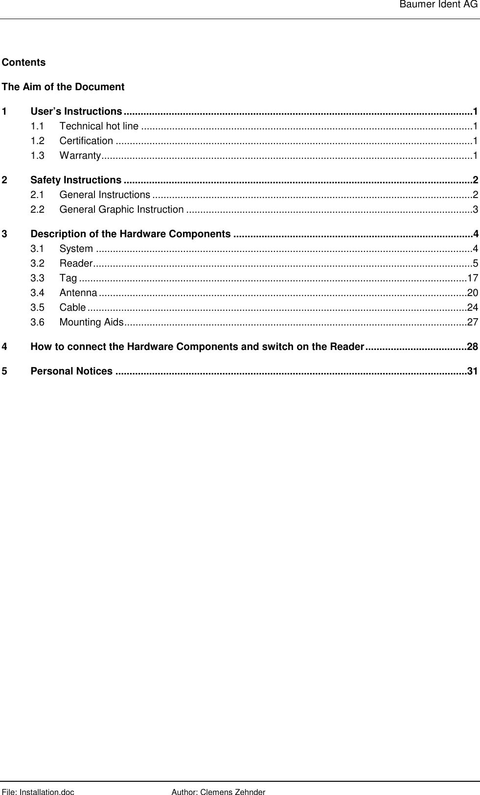     Baumer Ident AG  File: Installation.doc      Author: Clemens Zehnder      Contents The Aim of the Document 1 User’s Instructions............................................................................................................................1 1.1 Technical hot line ......................................................................................................................1 1.2 Certification ...............................................................................................................................1 1.3 Warranty....................................................................................................................................1 2 Safety Instructions ............................................................................................................................2 2.1 General Instructions ..................................................................................................................2 2.2 General Graphic Instruction ......................................................................................................3 3 Description of the Hardware Components .....................................................................................4 3.1 System ......................................................................................................................................4 3.2 Reader.......................................................................................................................................5 3.3 Tag ..........................................................................................................................................17 3.4 Antenna...................................................................................................................................20 3.5 Cable.......................................................................................................................................24 3.6 Mounting Aids..........................................................................................................................27 4 How to connect the Hardware Components and switch on the Reader....................................28 5 Personal Notices .............................................................................................................................31 