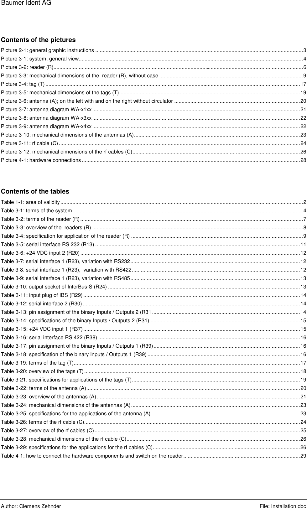 Baumer Ident AG      Author: Clemens Zehnder      File: Installation.doc      Contents of the pictures Picture 2-1: general graphic instructions ............................................................................................................................................3 Picture 3-1: system; general view.......................................................................................................................................................4 Picture 3-2: reader (R)........................................................................................................................................................................6 Picture 3-3: mechanical dimensions of the  reader (R), without case .................................................................................................9 Picture 3-4: tag (T)...........................................................................................................................................................................17 Picture 3-5: mechanical dimensions of the tags (T)..........................................................................................................................19 Picture 3-6: antenna (A); on the left with and on the right without circulator .....................................................................................20 Picture 3-7: antenna diagram WA-x1xx............................................................................................................................................21 Picture 3-8: antenna diagram WA-x3xx............................................................................................................................................22 Picture 3-9: antenna diagram WA-x4xx............................................................................................................................................22 Picture 3-10: mechanical dimensions of the antennas (A)................................................................................................................23 Picture 3-11: rf cable (C)..................................................................................................................................................................24 Picture 3-12: mechanical dimensions of the rf cables (C).................................................................................................................26 Picture 4-1: hardware connections...................................................................................................................................................28 Contents of the tables Table 1-1: area of validity...................................................................................................................................................................2 Table 3-1: terms of the system...........................................................................................................................................................4 Table 3-2: terms of the reader (R)......................................................................................................................................................7 Table 3-3: overview of the  readers (R) ..............................................................................................................................................8 Table 3-4: specification for application of the reader (R) ....................................................................................................................9 Table 3-5: serial interface RS 232 (R13) ..........................................................................................................................................11 Table 3-6: +24 VDC input 2 (R20)....................................................................................................................................................12 Table 3-7: serial interface 1 (R23), variation with RS232..................................................................................................................12 Table 3-8: serial interface 1 (R23),  variation with RS422.................................................................................................................12 Table 3-9: serial interface 1 (R23), variation with RS485..................................................................................................................13 Table 3-10: output socket of InterBus-S (R24) .................................................................................................................................13 Table 3-11: input plug of IBS (R29)..................................................................................................................................................14 Table 3-12: serial interface 2 (R30)..................................................................................................................................................14 Table 3-13: pin assignment of the binary Inputs / Outputs 2 (R31....................................................................................................14 Table 3-14: specifications of the binary Inputs / Outputs 2 (R31) .....................................................................................................15 Table 3-15: +24 VDC input 1 (R37)..................................................................................................................................................15 Table 3-16: serial interface RS 422 (R38) ........................................................................................................................................16 Table 3-17: pin assignment of the binary Inputs / Outputs 1 (R39)...................................................................................................16 Table 3-18: specification of the binary Inputs / Outputs 1 (R39) .......................................................................................................16 Table 3-19: terms of the tag (T)........................................................................................................................................................17 Table 3-20: overview of the tags (T).................................................................................................................................................18 Table 3-21: specifications for applications of the tags (T).................................................................................................................19 Table 3-22: terms of the antenna (A)................................................................................................................................................20 Table 3-23: overview of the antennas (A).........................................................................................................................................21 Table 3-24: mechanical dimensions of the antennas (A)..................................................................................................................23 Table 3-25: specifications for the applications of the antenna (A).....................................................................................................23 Table 3-26: terms of the rf cable (C).................................................................................................................................................24 Table 3-27: overview of the rf cables (C)..........................................................................................................................................25 Table 3-28: mechanical dimensions of the rf cable (C).....................................................................................................................26 Table 3-29: specifications for the applications for the rf cables (C)...................................................................................................26 Table 4-1: how to connect the hardware components and switch on the reader...............................................................................29 