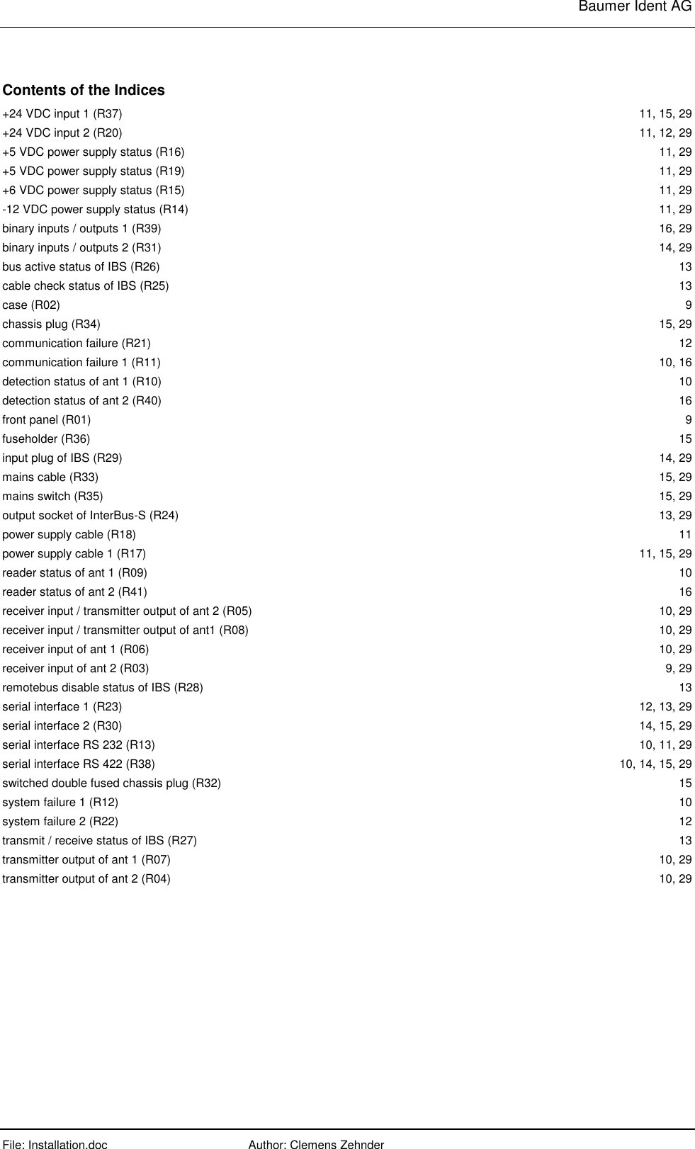     Baumer Ident AG  File: Installation.doc      Author: Clemens Zehnder      Contents of the Indices +24 VDC input 1 (R37)  11, 15, 29 +24 VDC input 2 (R20)  11, 12, 29 +5 VDC power supply status (R16)  11, 29 +5 VDC power supply status (R19)  11, 29 +6 VDC power supply status (R15)  11, 29 -12 VDC power supply status (R14)  11, 29 binary inputs / outputs 1 (R39)  16, 29 binary inputs / outputs 2 (R31)  14, 29 bus active status of IBS (R26)  13 cable check status of IBS (R25)  13 case (R02)  9 chassis plug (R34)  15, 29 communication failure (R21)  12 communication failure 1 (R11)  10, 16 detection status of ant 1 (R10)  10 detection status of ant 2 (R40)  16 front panel (R01)  9 fuseholder (R36)  15 input plug of IBS (R29)  14, 29 mains cable (R33)  15, 29 mains switch (R35)  15, 29 output socket of InterBus-S (R24)  13, 29 power supply cable (R18)  11 power supply cable 1 (R17)  11, 15, 29 reader status of ant 1 (R09)  10 reader status of ant 2 (R41)  16 receiver input / transmitter output of ant 2 (R05)  10, 29 receiver input / transmitter output of ant1 (R08)  10, 29 receiver input of ant 1 (R06)  10, 29 receiver input of ant 2 (R03)  9, 29 remotebus disable status of IBS (R28)  13 serial interface 1 (R23)  12, 13, 29 serial interface 2 (R30)  14, 15, 29 serial interface RS 232 (R13)  10, 11, 29 serial interface RS 422 (R38)  10, 14, 15, 29 switched double fused chassis plug (R32)  15 system failure 1 (R12)  10 system failure 2 (R22)  12 transmit / receive status of IBS (R27)  13 transmitter output of ant 1 (R07)  10, 29 transmitter output of ant 2 (R04)  10, 29  