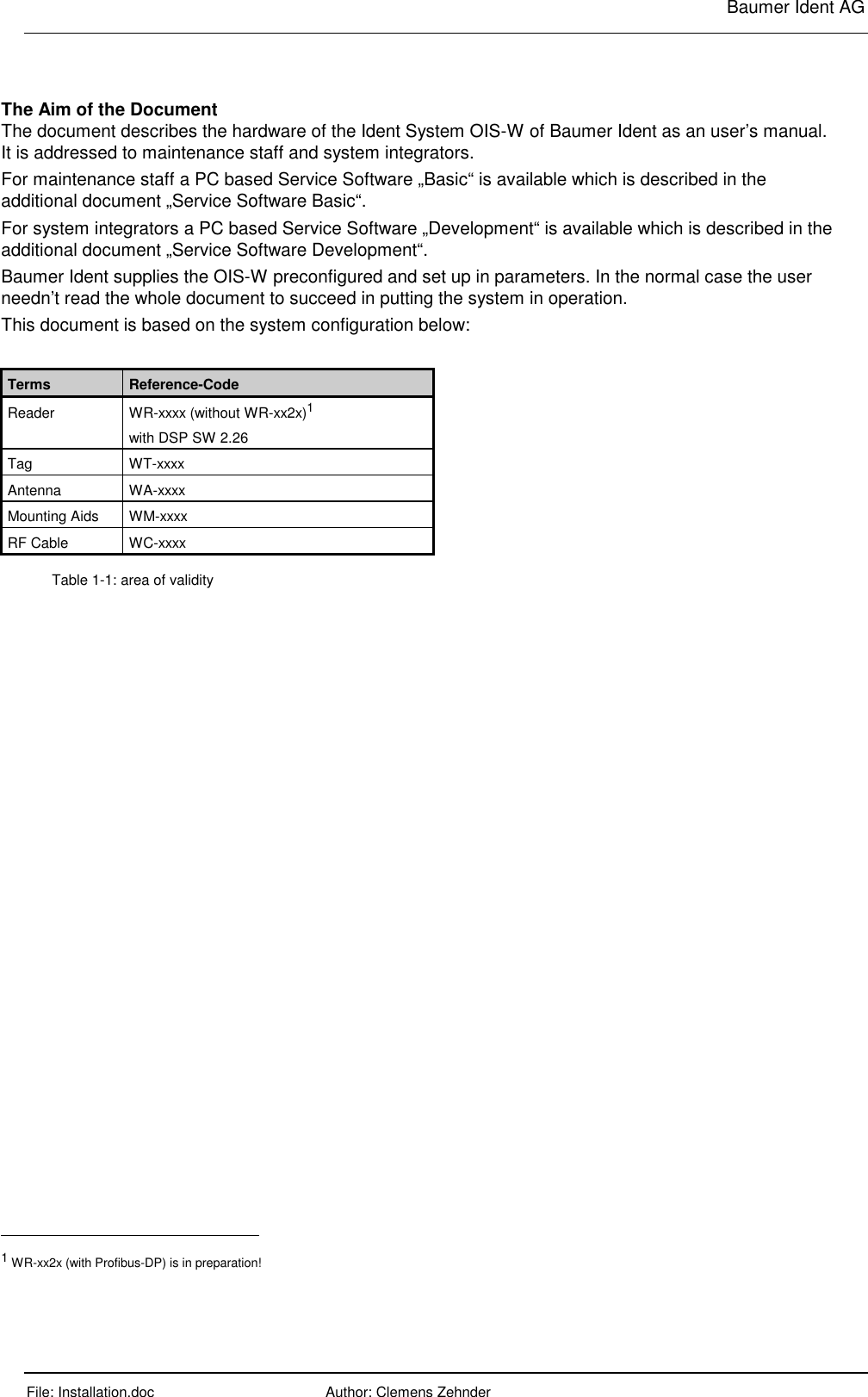     Baumer Ident AG  File: Installation.doc      Author: Clemens Zehnder      The Aim of the Document The document describes the hardware of the Ident System OIS-W of Baumer Ident as an user’s manual. It is addressed to maintenance staff and system integrators. For maintenance staff a PC based Service Software „Basic“ is available which is described in the additional document „Service Software Basic“. For system integrators a PC based Service Software „Development“ is available which is described in the additional document „Service Software Development“. Baumer Ident supplies the OIS-W preconfigured and set up in parameters. In the normal case the user needn’t read the whole document to succeed in putting the system in operation. This document is based on the system configuration below:  Terms  Reference-Code Reader WR-xxxx (without WR-xx2x)1 with DSP SW 2.26 Tag WT-xxxx Antenna WA-xxxx Mounting Aids  WM-xxxx RF Cable  WC-xxxx Table 1-1: area of validity                                                       1 WR-xx2x (with Profibus-DP) is in preparation! 