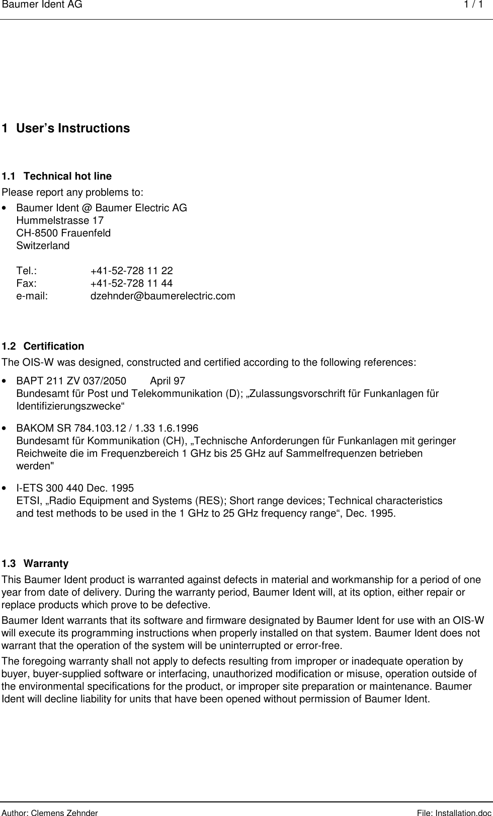 Baumer Ident AG    1 / 1  Author: Clemens Zehnder      File: Installation.doc     1  User’s Instructions 1.1  Technical hot line Please report any problems to: •  Baumer Ident @ Baumer Electric AG Hummelstrasse 17 CH-8500 Frauenfeld Switzerland  Tel.:  +41-52-728 11 22 Fax:  +41-52-728 11 44 e-mail: dzehnder@baumerelectric.com 1.2 Certification The OIS-W was designed, constructed and certified according to the following references: •  BAPT 211 ZV 037/2050   April 97 Bundesamt für Post und Telekommunikation (D); „Zulassungsvorschrift für Funkanlagen für Identifizierungszwecke“ •  BAKOM SR 784.103.12 / 1.33 1.6.1996 Bundesamt für Kommunikation (CH), „Technische Anforderungen für Funkanlagen mit geringer Reichweite die im Frequenzbereich 1 GHz bis 25 GHz auf Sammelfrequenzen betrieben werden&quot; •  I-ETS 300 440 Dec. 1995 ETSI, „Radio Equipment and Systems (RES); Short range devices; Technical characteristics and test methods to be used in the 1 GHz to 25 GHz frequency range“, Dec. 1995. 1.3 Warranty This Baumer Ident product is warranted against defects in material and workmanship for a period of one year from date of delivery. During the warranty period, Baumer Ident will, at its option, either repair or replace products which prove to be defective. Baumer Ident warrants that its software and firmware designated by Baumer Ident for use with an OIS-W will execute its programming instructions when properly installed on that system. Baumer Ident does not warrant that the operation of the system will be uninterrupted or error-free. The foregoing warranty shall not apply to defects resulting from improper or inadequate operation by buyer, buyer-supplied software or interfacing, unauthorized modification or misuse, operation outside of the environmental specifications for the product, or improper site preparation or maintenance. Baumer Ident will decline liability for units that have been opened without permission of Baumer Ident. 