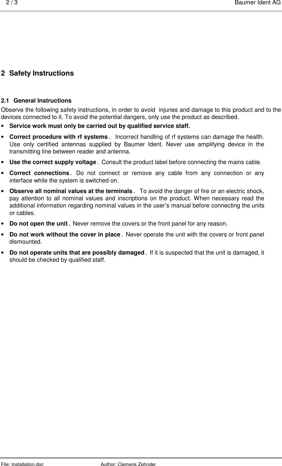 2 / 3    Baumer Ident AG  File: Installation.doc      Author: Clemens Zehnder      2  Safety Instructions 2.1  General Instructions Observe the following safety instructions, in order to avoid  injuries and damage to this product and to the devices connected to it. To avoid the potential dangers, only use the product as described. •  Service work must only be carried out by qualified service staff. •  Correct procedure with rf systems. Incorrect handling of rf systems can damage the health. Use only certified antennas supplied by Baumer Ident. Never use amplifying device in the transmitting line between reader and antenna.  •  Use the correct supply voltage. Consult the product label before connecting the mains cable. •  Correct connections. Do not connect or remove any cable from any connection or any interface while the system is switched on. •  Observe all nominal values at the terminals. To avoid the danger of fire or an electric shock, pay attention to all nominal values and inscriptions on the product. When necessary read the additional information regarding nominal values in the user’s manual before connecting the units or cables. •  Do not open the unit. Never remove the covers or the front panel for any reason. •  Do not work without the cover in place. Never operate the unit with the covers or front panel dismounted. •  Do not operate units that are possibly damaged. If it is suspected that the unit is damaged, it should be checked by qualified staff. 