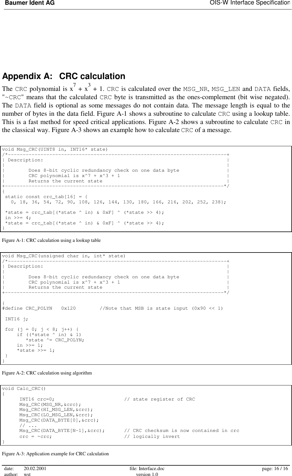 Baumer Ident AG   OIS-W Interface Specification date: 20.02.2001 author: wst  file: Interface.doc version 1.0  page: 16 / 16  Appendix A:   CRC calculation The CRC polynomial is x7 + x3 + 1. CRC is calculated over the MSG_NR, MSG_LEN and DATA fields, &quot;~CRC&quot; means that the calculated CRC byte is transmitted as the ones-complement (bit wise negated). The DATA field is optional as some messages do not contain data. The message length is equal to the number of bytes in the data field. Figure A-1 shows a subroutine to calculate CRC using a lookup table. This is a fast method for speed critical applications. Figure A-2 shows a subroutine to calculate CRC in the classical way. Figure A-3 shows an example how to calculate CRC of a message.  void Msg_CRC(UINT8 in, INT16* state) /*--------------------------------------------------------------------------+ | Description:                                                              | |                                                                           | |        Does 8-bit cyclic redundancy check on one data byte                | |        CRC polynomial is x^7 + x^3 + 1                                    | |        Returns the current state                                          | +--------------------------------------------------------------------------*/ {  static const crc_tab[16] = {    0, 18, 36, 54, 72, 90, 108, 126, 144, 130, 180, 166, 216, 202, 252, 238};   *state = crc_tab[(*state ^ in) &amp; 0xF] ^ (*state &gt;&gt; 4);  in &gt;&gt;= 4;                                      *state = crc_tab[(*state ^ in) &amp; 0xF] ^ (*state &gt;&gt; 4); }  Figure A-1: CRC calculation using a lookup table void Msg_CRC(unsigned char in, int* state) /*--------------------------------------------------------------------------+ | Description:                                                              | |                                                                           | |        Does 8-bit cyclic redundancy check on one data byte                | |        CRC polynomial is x^7 + x^3 + 1                                    | |        Returns the current state                                          | +--------------------------------------------------------------------------*/  { #define CRC_POLYN   0x120        //Note that MSB is state input (0x90 &lt;&lt; 1)   INT16 j;   for (j = 0; j &lt; 8; j++) {      if ((*state ^ in) &amp; 1)         *state ^= CRC_POLYN;      in &gt;&gt;= 1;      *state &gt;&gt;= 1;  } } Figure A-2: CRC calculation using algorithm void Calc_CRC() {   INT16 crc=0;        // state register of CRC  Msg_CRC(MSG_NR,&amp;crc);   Msg_CRC(HI_MSG_LEN,&amp;crc);   Msg_CRC(LO_MSG_LEN,&amp;crc);   Msg_CRC(DATA_BYTE[0],&amp;crc);  // ...  Msg_CRC(DATA_BYTE[N-1],&amp;crc);   // CRC checksum is now contained in crc  crc = ~crc;     // logically invert } Figure A-3: Application example for CRC calculation 