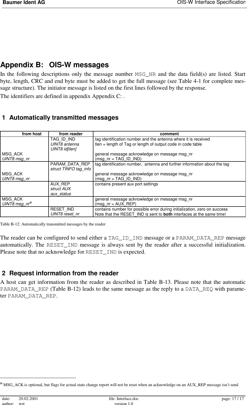 Baumer Ident AG   OIS-W Interface Specification date: 20.02.2001 author: wst  file: Interface.doc version 1.0  page: 17 / 17  Appendix B:   OIS-W messages In the following descriptions only the message number MSG_NR and the data field(s) are listed. Start byte, length, CRC and end byte must be added to get the full message (see Table 4-1 for complete mes-sage structure). The initiator message is listed on the first lines followed by the response. The identifiers are defined in appendix Appendix C: .  1  Automatically transmitted messages    from host  from reader  comment  TAG_ID_IND UINT8 antenna UINT8 id[tlen] tag identification number and the antenna where it is received tlen = length of Tag or length of output code in code table MSG_ACK UINT8 msg_nr   general message acknowledge on message msg_nr (msg_nr = TAG_ID_IND)  PARAM_DATA_REP struct TINFO tag_info tag identification number,  antenna and further information about the tag MSG_ACK UINT8 msg_nr   general message acknowledge on message msg_nr (msg_nr = TAG_ID_IND)   AUX_REP  struct AUX aux_status contains present aux port settings MSG_ACK UINT8 msg_nr✠   general message acknowledge on message msg_nr (msg_nr = AUX_REP)  RESET_IND UINT8 reset_nr contains number for possible error during initialization, zero on success Note that the RESET_IND is sent to both interfaces at the same time! Table B-12: Automatically transmitted messages by the reader The reader can be configured to send either a TAG_ID_IND message or a PARAM_DATA_REP message automatically. The RESET_IND message is always sent by the reader after a successful initialization. Please note that no acknowledge for RESET_IND is expected.  2  Request information from the reader A host can get information from the reader as described in Table B-13. Please note that the automatic PARAM_DATA_REP (Table B-12) leads to the same message as the reply to a DATA_REQ with parame-ter PARAM_DATA_REP.                                                        ✠ MSG_ACK is optional, but flags for actual state change report will not be reset when an acknowledge on an AUX_REP message isn’t send  