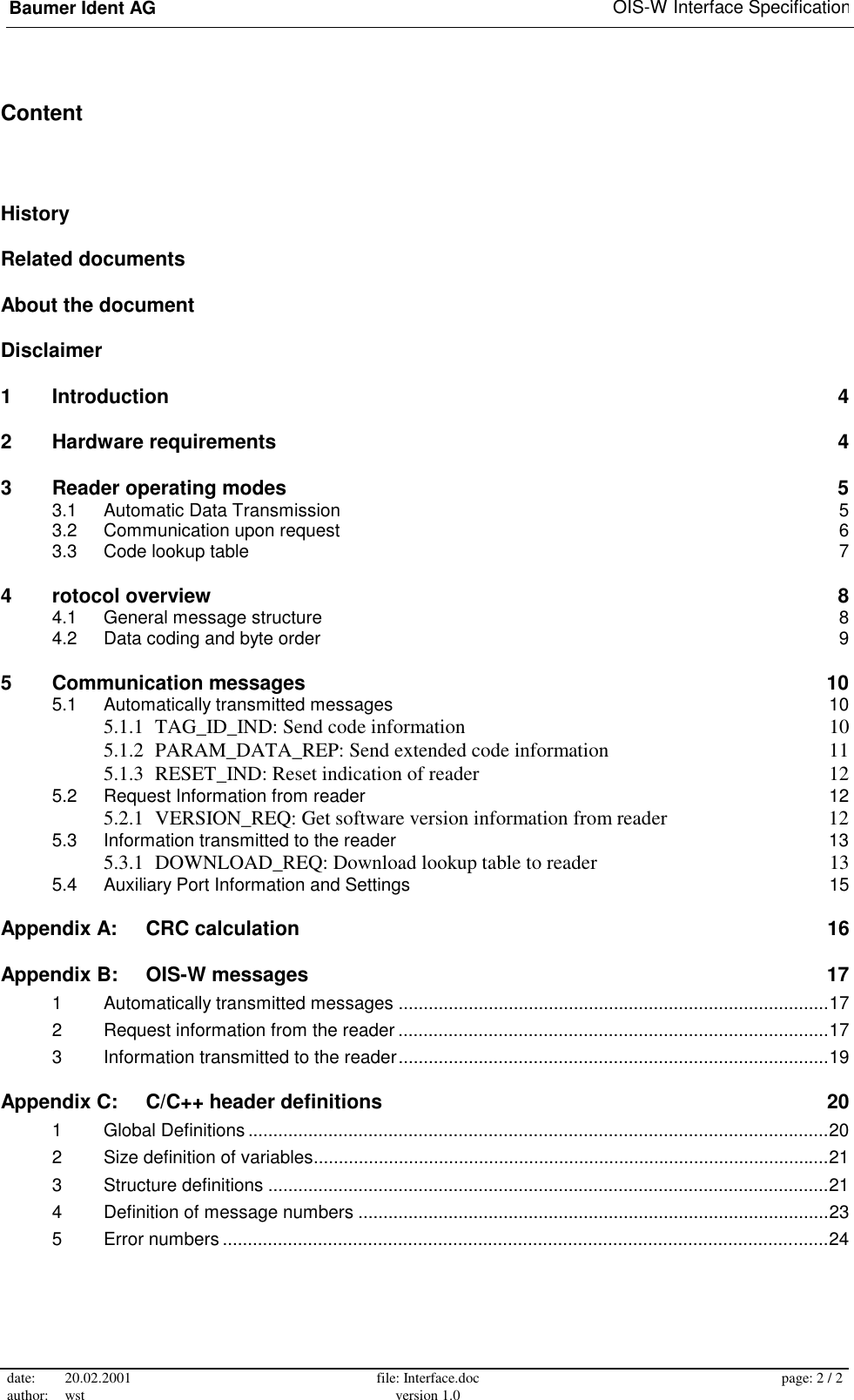 Baumer Ident AG   OIS-W Interface Specification date: 20.02.2001 author: wst  file: Interface.doc version 1.0  page: 2 / 2  Content History Related documents About the document Disclaimer 1 Introduction  4 2 Hardware requirements  4 3 Reader operating modes  5 3.1 Automatic Data Transmission  5 3.2 Communication upon request  6 3.3 Code lookup table  7 4 rotocol overview  8 4.1 General message structure  8 4.2 Data coding and byte order  9 5 Communication messages  10 5.1 Automatically transmitted messages  10 5.1.1 TAG_ID_IND: Send code information  10 5.1.2 PARAM_DATA_REP: Send extended code information  11 5.1.3 RESET_IND: Reset indication of reader  12 5.2 Request Information from reader  12 5.2.1 VERSION_REQ: Get software version information from reader  12 5.3 Information transmitted to the reader  13 5.3.1 DOWNLOAD_REQ: Download lookup table to reader  13 5.4 Auxiliary Port Information and Settings  15 Appendix A: CRC calculation  16 Appendix B: OIS-W messages  17 1 Automatically transmitted messages ......................................................................................17 2 Request information from the reader ......................................................................................17 3 Information transmitted to the reader......................................................................................19 Appendix C: C/C++ header definitions  20 1 Global Definitions ....................................................................................................................20 2 Size definition of variables.......................................................................................................21 3 Structure definitions ................................................................................................................21 4 Definition of message numbers ..............................................................................................23 5 Error numbers .........................................................................................................................24 