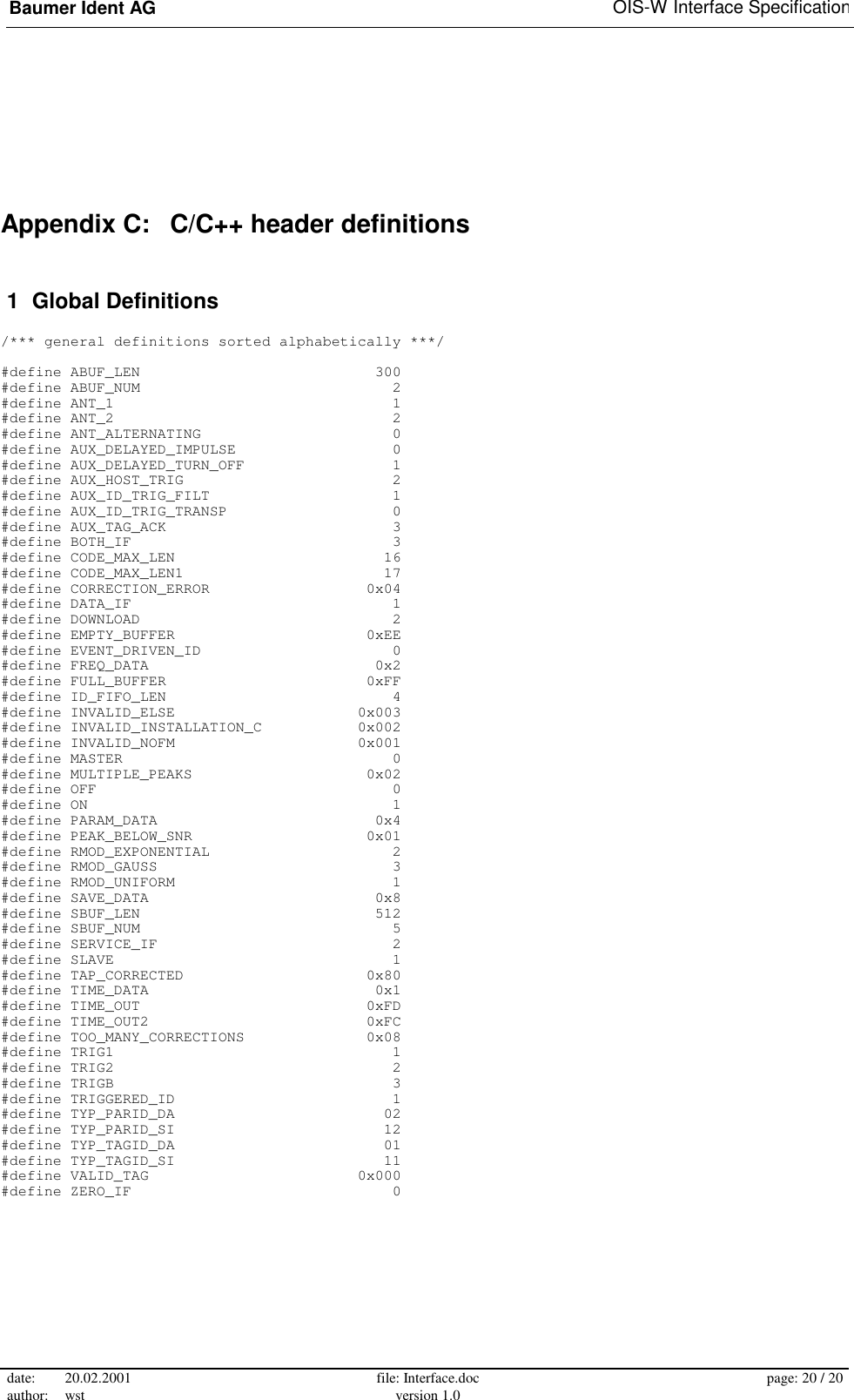 Baumer Ident AG   OIS-W Interface Specification date: 20.02.2001 author: wst  file: Interface.doc version 1.0  page: 20 / 20  Appendix C:   C/C++ header definitions  1  Global Definitions  /*** general definitions sorted alphabetically ***/  #define ABUF_LEN                           300 #define ABUF_NUM                             2 #define ANT_1                                1 #define ANT_2                                2 #define ANT_ALTERNATING                      0 #define AUX_DELAYED_IMPULSE                  0 #define AUX_DELAYED_TURN_OFF                 1 #define AUX_HOST_TRIG                        2 #define AUX_ID_TRIG_FILT                     1 #define AUX_ID_TRIG_TRANSP                   0 #define AUX_TAG_ACK                          3 #define BOTH_IF                              3 #define CODE_MAX_LEN                        16 #define CODE_MAX_LEN1                       17 #define CORRECTION_ERROR                  0x04 #define DATA_IF                              1 #define DOWNLOAD                             2 #define EMPTY_BUFFER                      0xEE #define EVENT_DRIVEN_ID                      0 #define FREQ_DATA                          0x2 #define FULL_BUFFER                       0xFF #define ID_FIFO_LEN                          4 #define INVALID_ELSE                     0x003 #define INVALID_INSTALLATION_C           0x002 #define INVALID_NOFM                     0x001 #define MASTER                               0 #define MULTIPLE_PEAKS                    0x02 #define OFF                                  0 #define ON                                   1 #define PARAM_DATA                         0x4 #define PEAK_BELOW_SNR                    0x01 #define RMOD_EXPONENTIAL                     2 #define RMOD_GAUSS                           3 #define RMOD_UNIFORM                         1 #define SAVE_DATA                          0x8 #define SBUF_LEN                           512 #define SBUF_NUM                             5 #define SERVICE_IF                           2 #define SLAVE                                1 #define TAP_CORRECTED                     0x80 #define TIME_DATA                          0x1 #define TIME_OUT                          0xFD #define TIME_OUT2                         0xFC #define TOO_MANY_CORRECTIONS              0x08 #define TRIG1                                1 #define TRIG2                                2 #define TRIGB                                3 #define TRIGGERED_ID                         1 #define TYP_PARID_DA                        02 #define TYP_PARID_SI                        12 #define TYP_TAGID_DA                        01 #define TYP_TAGID_SI                        11 #define VALID_TAG                        0x000 #define ZERO_IF                              0 