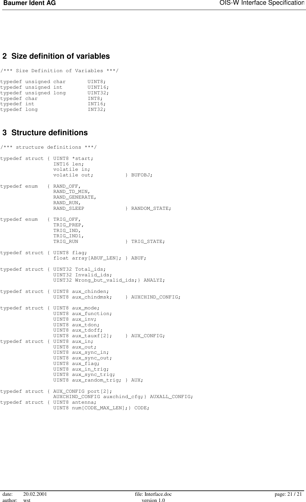 Baumer Ident AG   OIS-W Interface Specification date: 20.02.2001 author: wst  file: Interface.doc version 1.0  page: 21 / 21   2  Size definition of variables  /*** Size Definition of Variables ***/  typedef unsigned char       UINT8; typedef unsigned int        UINT16; typedef unsigned long       UINT32; typedef char                INT8; typedef int                 INT16; typedef long                INT32;  3  Structure definitions  /*** structure definitions ***/  typedef struct { UINT8 *start;                  INT16 len;                  volatile in;                  volatile out;          } BUFOBJ;  typedef enum   { RAND_OFF,                  RAND_TD_MIN,                  RAND_GENERATE,                  RAND_RUN,                  RAND_SLEEP             } RANDOM_STATE;  typedef enum   { TRIG_OFF,                  TRIG_PREP,                  TRIG_IND,                  TRIG_IND1,                  TRIG_RUN               } TRIG_STATE;  typedef struct { UINT8 flag;                  float array[ABUF_LEN]; } ABUF;  typedef struct { UINT32 Total_ids;                  UINT32 Invalid_ids;                  UINT32 Wrong_but_valid_ids;} ANALYZ;  typedef struct { UINT8 aux_chinden;                  UINT8 aux_chindmsk;    } AUXCHIND_CONFIG;  typedef struct { UINT8 aux_mode;                  UINT8 aux_function;                  UINT8 aux_inv;                  UINT8 aux_tdon;                  UINT8 aux_tdoff;                  UINT8 aux_tauxf[2];    } AUX_CONFIG; typedef struct { UINT8 aux_in;                  UINT8 aux_out;                  UINT8 aux_sync_in;                  UINT8 aux_sync_out;                  UINT8 aux_flag;                  UINT8 aux_in_trig;                  UINT8 aux_sync_trig;                  UINT8 aux_random_trig; } AUX;  typedef struct { AUX_CONFIG port[2];                  AUXCHIND_CONFIG auxchind_cfg;} AUXALL_CONFIG; typedef struct { UINT8 antenna;                  UINT8 num[CODE_MAX_LEN];} CODE;  