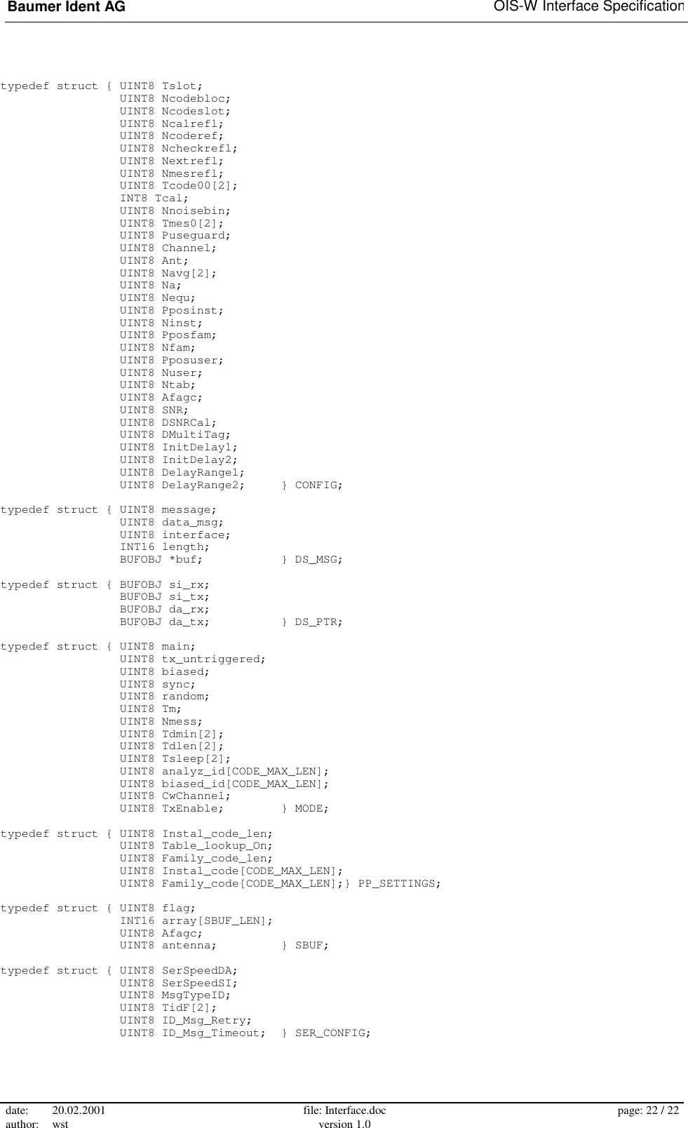 Baumer Ident AG   OIS-W Interface Specification date: 20.02.2001 author: wst  file: Interface.doc version 1.0  page: 22 / 22  typedef struct { UINT8 Tslot;                  UINT8 Ncodebloc;                  UINT8 Ncodeslot;                  UINT8 Ncalrefl;                  UINT8 Ncoderef;                  UINT8 Ncheckrefl;                  UINT8 Nextrefl;                  UINT8 Nmesrefl;                  UINT8 Tcode00[2];                  INT8 Tcal;                  UINT8 Nnoisebin;                  UINT8 Tmes0[2];                  UINT8 Puseguard;                  UINT8 Channel;                  UINT8 Ant;                  UINT8 Navg[2];                  UINT8 Na;                  UINT8 Nequ;                  UINT8 Pposinst;                  UINT8 Ninst;                  UINT8 Pposfam;                  UINT8 Nfam;                  UINT8 Pposuser;                  UINT8 Nuser;                  UINT8 Ntab;                  UINT8 Afagc;                  UINT8 SNR;                  UINT8 DSNRCal;                  UINT8 DMultiTag;                  UINT8 InitDelay1;                  UINT8 InitDelay2;                  UINT8 DelayRange1;                  UINT8 DelayRange2;     } CONFIG;  typedef struct { UINT8 message;                  UINT8 data_msg;                  UINT8 interface;                  INT16 length;                  BUFOBJ *buf;           } DS_MSG;  typedef struct { BUFOBJ si_rx;                  BUFOBJ si_tx;                  BUFOBJ da_rx;                  BUFOBJ da_tx;          } DS_PTR;  typedef struct { UINT8 main;                  UINT8 tx_untriggered;                  UINT8 biased;                  UINT8 sync;                  UINT8 random;                  UINT8 Tm;                  UINT8 Nmess;                  UINT8 Tdmin[2];                  UINT8 Tdlen[2];                  UINT8 Tsleep[2];                  UINT8 analyz_id[CODE_MAX_LEN];                  UINT8 biased_id[CODE_MAX_LEN];                  UINT8 CwChannel;                  UINT8 TxEnable;        } MODE;  typedef struct { UINT8 Instal_code_len;                  UINT8 Table_lookup_On;                  UINT8 Family_code_len;                  UINT8 Instal_code[CODE_MAX_LEN];                  UINT8 Family_code[CODE_MAX_LEN];} PP_SETTINGS;  typedef struct { UINT8 flag;                  INT16 array[SBUF_LEN];                  UINT8 Afagc;                  UINT8 antenna;         } SBUF;  typedef struct { UINT8 SerSpeedDA;                  UINT8 SerSpeedSI;                  UINT8 MsgTypeID;                  UINT8 TidF[2];                  UINT8 ID_Msg_Retry;                  UINT8 ID_Msg_Timeout;  } SER_CONFIG; 