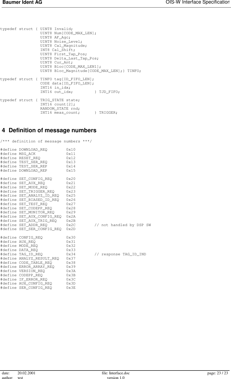 Baumer Ident AG   OIS-W Interface Specification date: 20.02.2001 author: wst  file: Interface.doc version 1.0  page: 23 / 23  typedef struct { UINT8 Invalid;                  UINT8 Num[CODE_MAX_LEN];                  UINT8 AF_Agc;                  UINT8 Noise_Level;                  UINT8 Cal_Magnitude;                  INT8 Cal_Shift;                  UINT8 First_Tap_Pos;                  UINT8 Delta_Last_Tap_Pos;                  UINT8 Cur_Ant;                  UINT8 Bloc[CODE_MAX_LEN1];                  UINT8 Bloc_Magnitude[CODE_MAX_LEN];} TINFO;  typedef struct { TINFO tag[ID_FIFO_LEN];                  CODE data[ID_FIFO_LEN];                  INT16 in_idx;                  INT16 out_idx;         } TJD_FIFO;  typedef struct { TRIG_STATE state;                  INT16 count[2];                  RANDOM_STATE rnd;                  INT16 meas_count;      } TRIGGER;  4  Definition of message numbers  /*** definition of message numbers ***/  #define DOWNLOAD_REQ        0x10 #define MSG_ACK             0x11 #define RESET_REQ           0x12 #define TEST_SER_REQ        0x13 #define TEST_SER_REP        0x14 #define DOWNLOAD_REP        0x15  #define SET_CONFIG_REQ      0x20 #define SET_AUX_REQ         0x21 #define SET_MODE_REQ        0x22 #define SET_TRIGGER_REQ     0x23 #define SET_ANALYZ_ID_REQ   0x25 #define SET_BIASED_ID_REQ   0x26 #define SET_TEST_REQ        0x27 #define SET_CODEPP_REQ      0x28 #define SET_MONITOR_REQ     0x29 #define SET_AUX_CONFIG_REQ  0x2A #define SET_AUX_TRIG_REQ    0x2B #define SET_ADDR_REQ        0x2C        // not handled by DSP SW #define SET_SER_CONFIG_REQ  0x2D  #define CONFIG_REQ          0x30 #define AUX_REQ             0x31 #define MODE_REQ            0x32 #define DATA_REQ            0x33 #define TAG_ID_REQ          0x34        // response TAG_ID_IND #define ANALYZ_RESULT_REQ   0x37 #define CODE_TABLE_REQ      0x38 #define ERROR_ARRAY_REQ     0x39 #define VERSION_REQ         0x3A #define CODEPP_REQ          0x3B #define IF_ERROR_REQ        0x3C #define AUX_CONFIG_REQ      0x3D #define SER_CONFIG_REQ      0x3E  