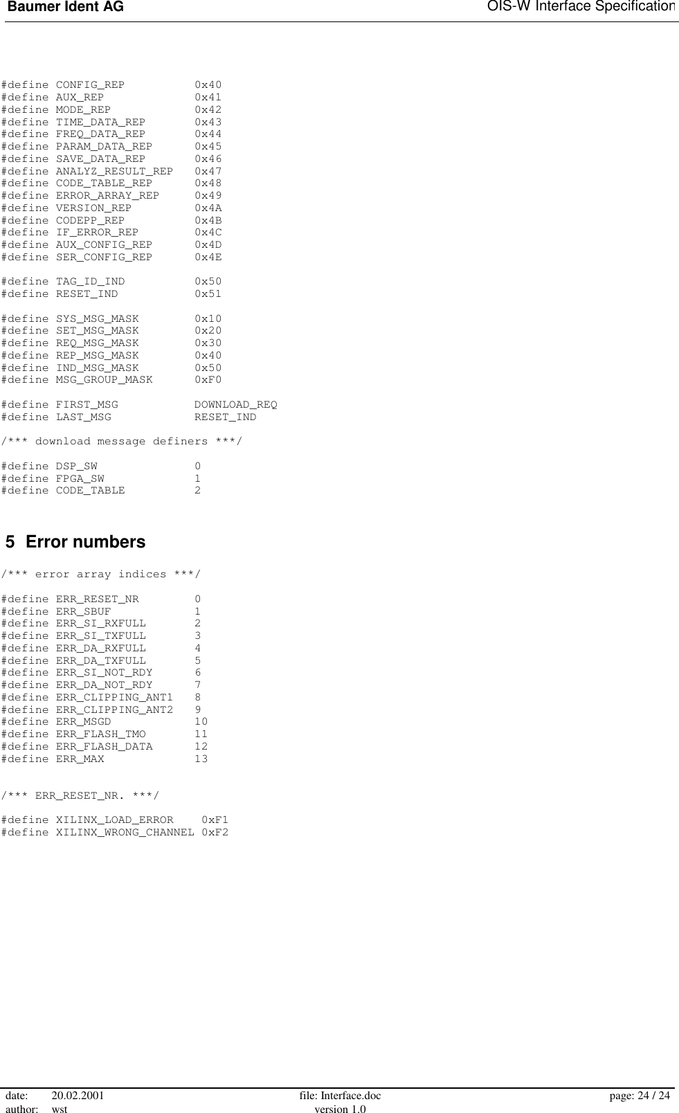 Baumer Ident AG   OIS-W Interface Specification date: 20.02.2001 author: wst  file: Interface.doc version 1.0  page: 24 / 24  #define CONFIG_REP          0x40 #define AUX_REP             0x41 #define MODE_REP            0x42 #define TIME_DATA_REP       0x43 #define FREQ_DATA_REP       0x44 #define PARAM_DATA_REP      0x45 #define SAVE_DATA_REP       0x46 #define ANALYZ_RESULT_REP   0x47 #define CODE_TABLE_REP      0x48 #define ERROR_ARRAY_REP     0x49 #define VERSION_REP         0x4A #define CODEPP_REP          0x4B #define IF_ERROR_REP        0x4C #define AUX_CONFIG_REP      0x4D #define SER_CONFIG_REP      0x4E  #define TAG_ID_IND          0x50 #define RESET_IND           0x51  #define SYS_MSG_MASK        0x10 #define SET_MSG_MASK        0x20 #define REQ_MSG_MASK        0x30 #define REP_MSG_MASK        0x40 #define IND_MSG_MASK        0x50 #define MSG_GROUP_MASK      0xF0  #define FIRST_MSG           DOWNLOAD_REQ #define LAST_MSG            RESET_IND  /*** download message definers ***/  #define DSP_SW              0 #define FPGA_SW             1 #define CODE_TABLE          2  5  Error numbers  /*** error array indices ***/  #define ERR_RESET_NR        0 #define ERR_SBUF            1 #define ERR_SI_RXFULL       2 #define ERR_SI_TXFULL       3 #define ERR_DA_RXFULL       4 #define ERR_DA_TXFULL       5 #define ERR_SI_NOT_RDY      6 #define ERR_DA_NOT_RDY      7 #define ERR_CLIPPING_ANT1   8 #define ERR_CLIPPING_ANT2   9 #define ERR_MSGD            10 #define ERR_FLASH_TMO       11 #define ERR_FLASH_DATA      12 #define ERR_MAX             13   /*** ERR_RESET_NR. ***/  #define XILINX_LOAD_ERROR    0xF1 #define XILINX_WRONG_CHANNEL 0xF2  