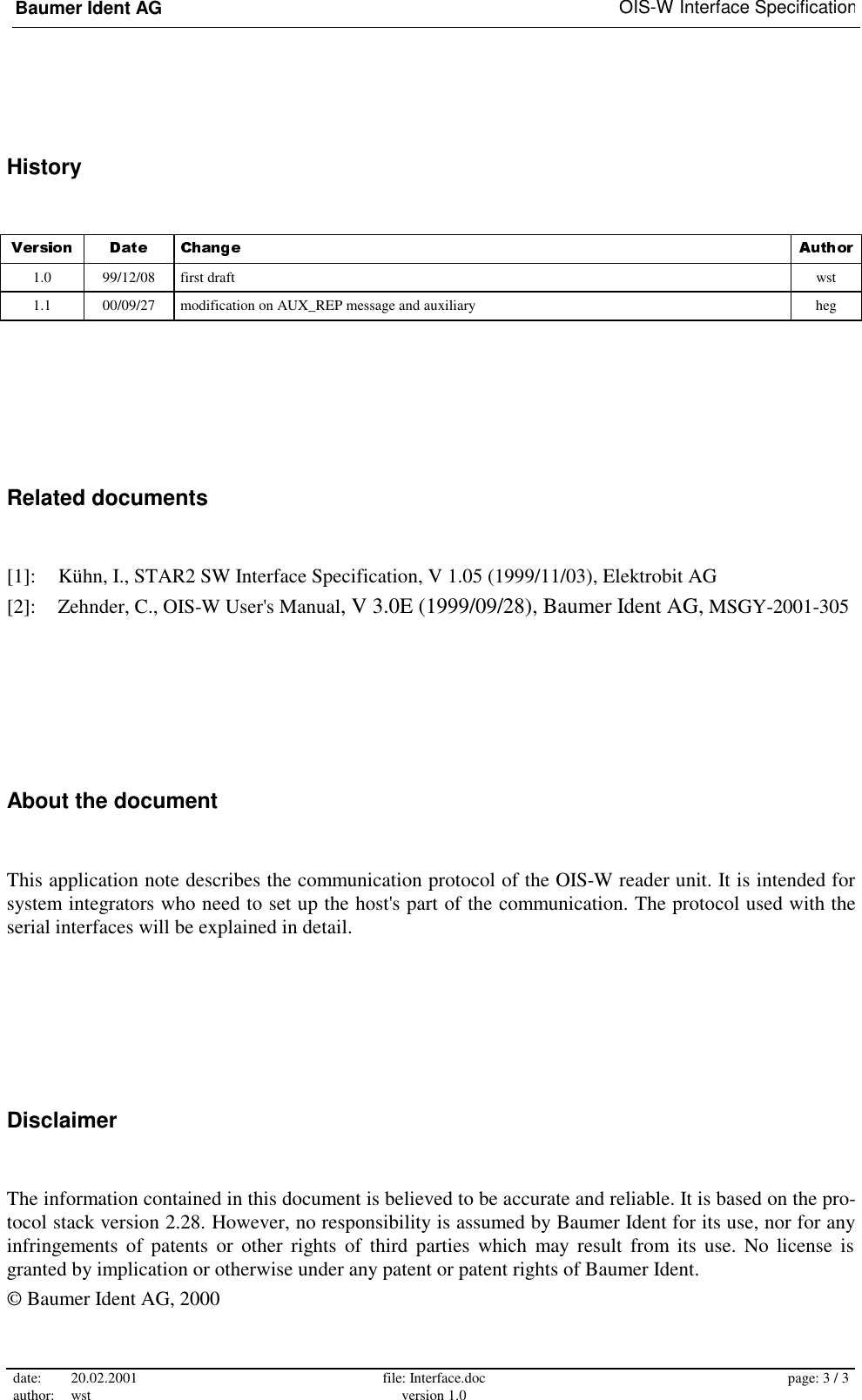 Baumer Ident AG   OIS-W Interface Specification date: 20.02.2001 author: wst  file: Interface.doc version 1.0  page: 3 / 3  History 1.0  99/12/08  first draft  wst 1.1  00/09/27  modification on AUX_REP message and auxiliary    heg Related documents [1]:  Kühn, I., STAR2 SW Interface Specification, V 1.05 (1999/11/03), Elektrobit AG [2]:  Zehnder, C., OIS-W User&apos;s Manual, V 3.0E (1999/09/28), Baumer Ident AG, MSGY-2001-305 About the document This application note describes the communication protocol of the OIS-W reader unit. It is intended for system integrators who need to set up the host&apos;s part of the communication. The protocol used with the serial interfaces will be explained in detail. Disclaimer The information contained in this document is believed to be accurate and reliable. It is based on the pro-tocol stack version 2.28. However, no responsibility is assumed by Baumer Ident for its use, nor for any infringements of patents or other rights of third parties which may result from its use. No license is granted by implication or otherwise under any patent or patent rights of Baumer Ident. © Baumer Ident AG, 2000 