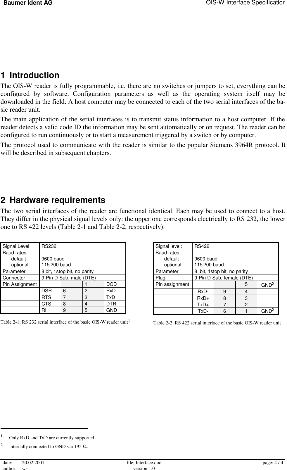 Baumer Ident AG   OIS-W Interface Specification date: 20.02.2001 author: wst  file: Interface.doc version 1.0  page: 4 / 4  1 Introduction The OIS-W reader is fully programmable, i.e. there are no switches or jumpers to set, everything can be configured by software. Configuration parameters as well as the operating system itself may be downloaded in the field. A host computer may be connected to each of the two serial interfaces of the ba-sic reader unit. The main application of the serial interfaces is to transmit status information to a host computer. If the reader detects a valid code ID the information may be sent automatically or on request. The reader can be configured to run continuously or to start a measurement triggered by a switch or by computer. The protocol used to communicate with the reader is similar to the popular Siemens 3964R protocol. It will be described in subsequent chapters. 2 Hardware requirements The two serial interfaces of the reader are functional identical. Each may be used to connect to a host. They differ in the physical signal levels only: the upper one corresponds electrically to RS 232, the lower one to RS 422 levels (Table 2-1 and Table 2-2, respectively).                                                        1   Only RxD and TxD are currently supported. 2   Internally connected to GND via 195 Ω. Signal Level  RS232 Baud rates     default   9600 baud  optional  115&apos;200 baud Parameter  8 bit, 1stop bit, no parity Connector  9-Pin D-Sub, male (DTE) Pin Assignment     1  DCD  DSR 6 2 RxD  RTS 7 3 TxD  CTS 8 4 DTR  RI 9 5 GND Table 2-1: RS 232 serial interface of the basic OIS-W reader unit1 Signal level:  RS422 Baud rates:     default   9600 baud  optional  115&apos;200 baud Parameter  8  bit, 1stop bit, no parity Plug  9-Pin D-Sub, female (DTE) Pin assignment     5 GND2  RxD- 9 4   RxD+ 8 3   TxD+ 7 2   TxD- 6 1 GND2 Table 2-2: RS 422 serial interface of the basic OIS-W reader unit 