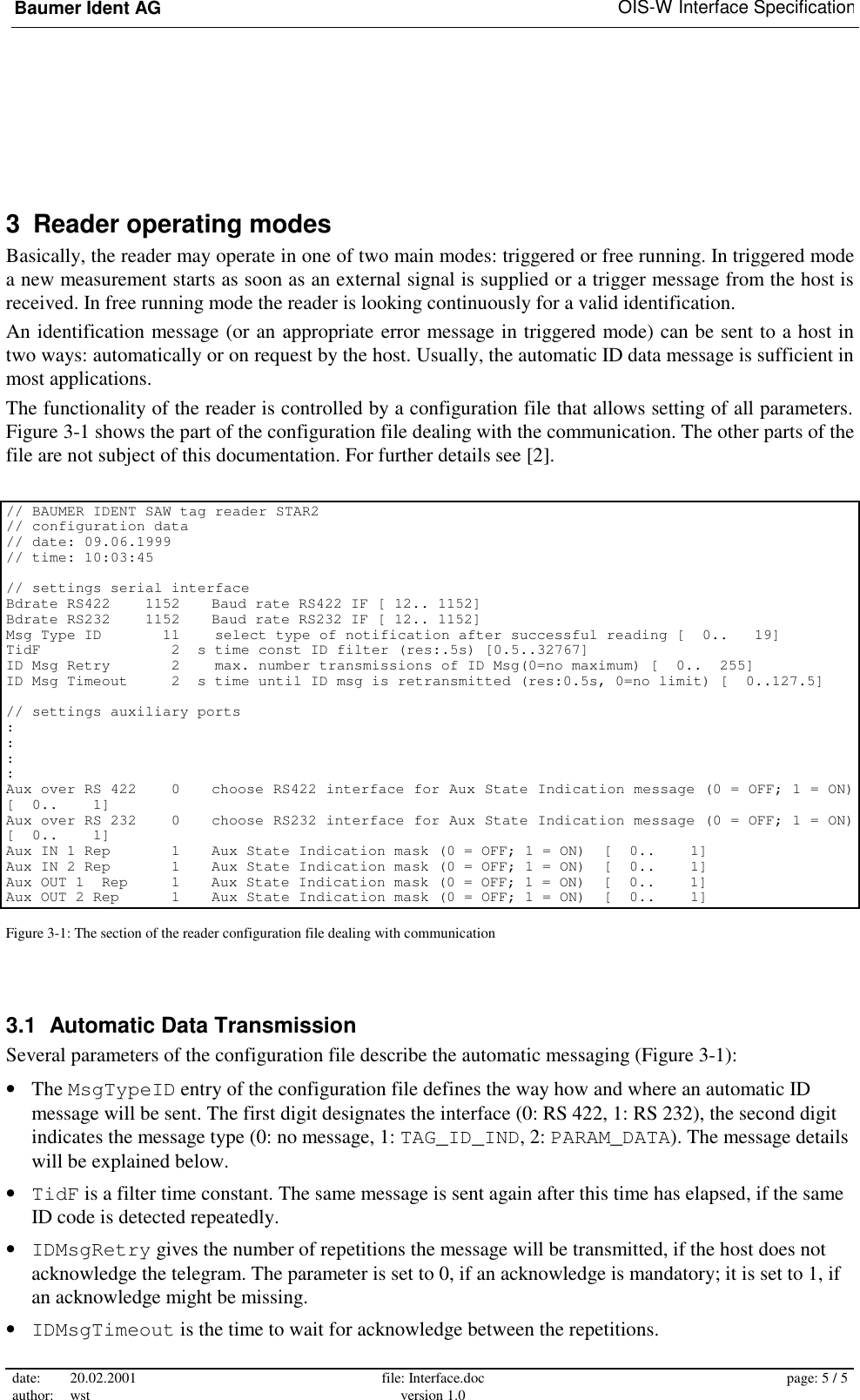 Baumer Ident AG   OIS-W Interface Specification date: 20.02.2001 author: wst  file: Interface.doc version 1.0  page: 5 / 5  3  Reader operating modes Basically, the reader may operate in one of two main modes: triggered or free running. In triggered mode a new measurement starts as soon as an external signal is supplied or a trigger message from the host is received. In free running mode the reader is looking continuously for a valid identification. An identification message (or an appropriate error message in triggered mode) can be sent to a host in two ways: automatically or on request by the host. Usually, the automatic ID data message is sufficient in most applications. The functionality of the reader is controlled by a configuration file that allows setting of all parameters. Figure 3-1 shows the part of the configuration file dealing with the communication. The other parts of the file are not subject of this documentation. For further details see [2].  // BAUMER IDENT SAW tag reader STAR2 // configuration data // date: 09.06.1999 // time: 10:03:45  // settings serial interface Bdrate RS422    1152  Baud rate RS422 IF [ 12.. 1152] Bdrate RS232    1152  Baud rate RS232 IF [ 12.. 1152] Msg Type ID       11    select type of notification after successful reading [  0..   19] TidF               2  s time const ID filter (res:.5s) [0.5..32767] ID Msg Retry       2    max. number transmissions of ID Msg(0=no maximum) [  0..  255] ID Msg Timeout     2  s time until ID msg is retransmitted (res:0.5s, 0=no limit) [  0..127.5]  // settings auxiliary ports : : : : Aux over RS 422    0  choose RS422 interface for Aux State Indication message (0 = OFF; 1 = ON)  [  0..    1] Aux over RS 232    0  choose RS232 interface for Aux State Indication message (0 = OFF; 1 = ON)  [  0..    1] Aux IN 1 Rep       1  Aux State Indication mask (0 = OFF; 1 = ON)  [  0..    1] Aux IN 2 Rep       1  Aux State Indication mask (0 = OFF; 1 = ON)  [  0..    1] Aux OUT 1  Rep     1  Aux State Indication mask (0 = OFF; 1 = ON)  [  0..    1] Aux OUT 2 Rep      1  Aux State Indication mask (0 = OFF; 1 = ON)  [  0..    1] Figure 3-1: The section of the reader configuration file dealing with communication 3.1  Automatic Data Transmission Several parameters of the configuration file describe the automatic messaging (Figure 3-1): •  The MsgTypeID entry of the configuration file defines the way how and where an automatic ID message will be sent. The first digit designates the interface (0: RS 422, 1: RS 232), the second digit indicates the message type (0: no message, 1: TAG_ID_IND, 2: PARAM_DATA). The message details will be explained below. •  TidF is a filter time constant. The same message is sent again after this time has elapsed, if the same ID code is detected repeatedly. •  IDMsgRetry gives the number of repetitions the message will be transmitted, if the host does not acknowledge the telegram. The parameter is set to 0, if an acknowledge is mandatory; it is set to 1, if an acknowledge might be missing. •  IDMsgTimeout is the time to wait for acknowledge between the repetitions. 