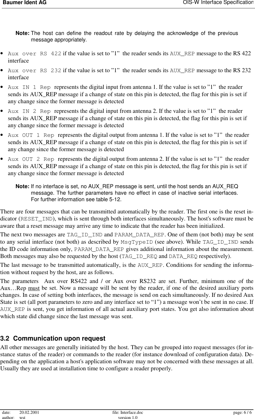 Baumer Ident AG   OIS-W Interface Specification date: 20.02.2001 author: wst  file: Interface.doc version 1.0  page: 6 / 6  Note: The host can define the readout rate by delaying the acknowledge of the previous message appropriately. •  Aux over RS 422 if the value is set to ”1”  the reader sends its AUX_REP message to the RS 422 interface •  Aux over RS 232 if the value is set to ”1”  the reader sends its AUX_REP message to the RS 232 interface •  Aux IN 1 Rep represents the digital input from antenna 1. If the value is set to ”1”  the reader sends its AUX_REP message if a change of state on this pin is detected, the flag for this pin is set if any change since the former message is detected •  Aux IN 2 Rep represents the digital input from antenna 2. If the value is set to ”1”  the reader sends its AUX_REP message if a change of state on this pin is detected, the flag for this pin is set if any change since the former message is detected •  Aux OUT 1 Rep represents the digital output from antenna 1. If the value is set to ”1”  the reader sends its AUX_REP message if a change of state on this pin is detected, the flag for this pin is set if any change since the former message is detected •  Aux OUT 2 Rep represents the digital output from antenna 2. If the value is set to ”1”  the reader sends its AUX_REP message if a change of state on this pin is detected, the flag for this pin is set if any change since the former message is detected Note: If no interface is set, no AUX_REP message is sent, until the host sends an AUX_REQ message. The further parameters have no effect in case of inactive serial interfaces. For further information see table 5-12. There are four messages that can be transmitted automatically by the reader. The first one is the reset in-dicator (RESET_IND), which is sent through both interfaces simultaneously. The host&apos;s software must be aware that a reset message may arrive any time to indicate that the reader has been initialized. The next two messages are TAG_ID_IND and PARAM_DATA_REP. One of them (not both) may be sent to any serial interface (not both) as described by MsgTypeID (see above). While TAG_ID_IND sends the ID code information only, PARAM_DATA_REP gives additional information about the measurement. Both messages may also be requested by the host (TAG_ID_REQ and DATA_REQ respectively). The last message to be transmitted automatically, is the AUX_REP. Conditions for sending the informa-tion without request by the host, are as follows. The parameters  Aux over RS422 and / or Aux over RS232 are set. Further, minimum one of the Aux…Rep must be set. Now a message will be sent by the reader, if one of the desired auxiliary ports changes. In case of setting both interfaces, the message is send on each simultaneously. If no desired Aux State is set (all port parameters to zero and any interface set to “1”) a message won’t be sent in no case. If  AUX_REP is sent, you get information of all actual auxiliary port states. You get also information about which state did change since the last message was sent. 3.2  Communication upon request All other messages are generally initiated by the host. They can be grouped into request messages (for in-stance status of the reader) or commands to the reader (for instance download of configuration data). De-pending on the application a host&apos;s application software may not be concerned with these messages at all. Usually they are used at installation time to configure a reader properly. 