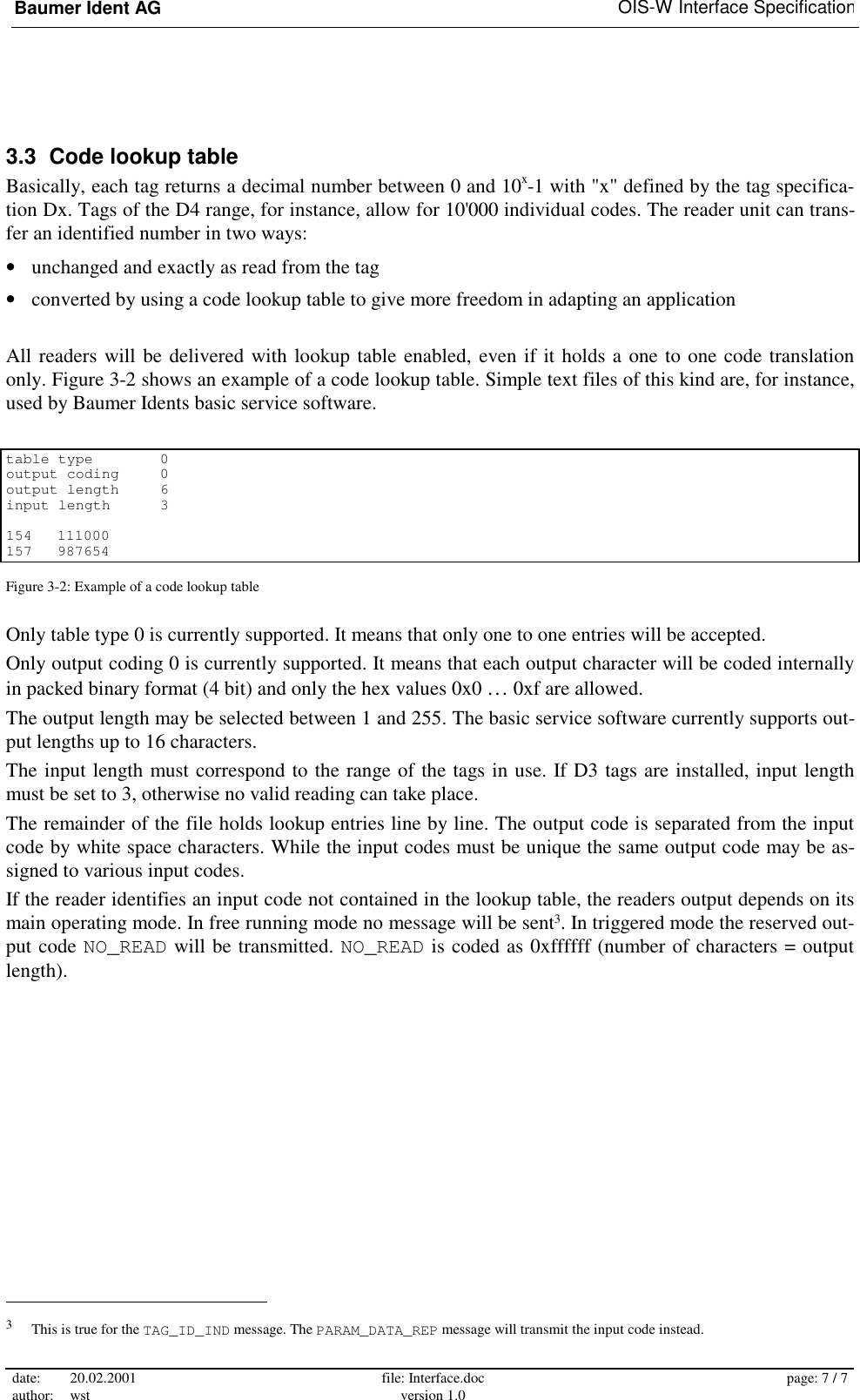 Baumer Ident AG   OIS-W Interface Specification date: 20.02.2001 author: wst  file: Interface.doc version 1.0  page: 7 / 7  3.3  Code lookup table Basically, each tag returns a decimal number between 0 and 10x-1 with &quot;x&quot; defined by the tag specifica-tion Dx. Tags of the D4 range, for instance, allow for 10&apos;000 individual codes. The reader unit can trans-fer an identified number in two ways: •  unchanged and exactly as read from the tag •  converted by using a code lookup table to give more freedom in adapting an application  All readers will be delivered with lookup table enabled, even if it holds a one to one code translation only. Figure 3-2 shows an example of a code lookup table. Simple text files of this kind are, for instance, used by Baumer Idents basic service software.  table type    0 output coding  0 output length  6 input length  3  154 111000 157 987654 Figure 3-2: Example of a code lookup table Only table type 0 is currently supported. It means that only one to one entries will be accepted. Only output coding 0 is currently supported. It means that each output character will be coded internally in packed binary format (4 bit) and only the hex values 0x0 … 0xf are allowed. The output length may be selected between 1 and 255. The basic service software currently supports out-put lengths up to 16 characters. The input length must correspond to the range of the tags in use. If D3 tags are installed, input length must be set to 3, otherwise no valid reading can take place. The remainder of the file holds lookup entries line by line. The output code is separated from the input code by white space characters. While the input codes must be unique the same output code may be as-signed to various input codes. If the reader identifies an input code not contained in the lookup table, the readers output depends on its main operating mode. In free running mode no message will be sent3. In triggered mode the reserved out-put code NO_READ will be transmitted. NO_READ is coded as 0xffffff (number of characters = output length).                                                        3   This is true for the TAG_ID_IND message. The PARAM_DATA_REP message will transmit the input code instead. 