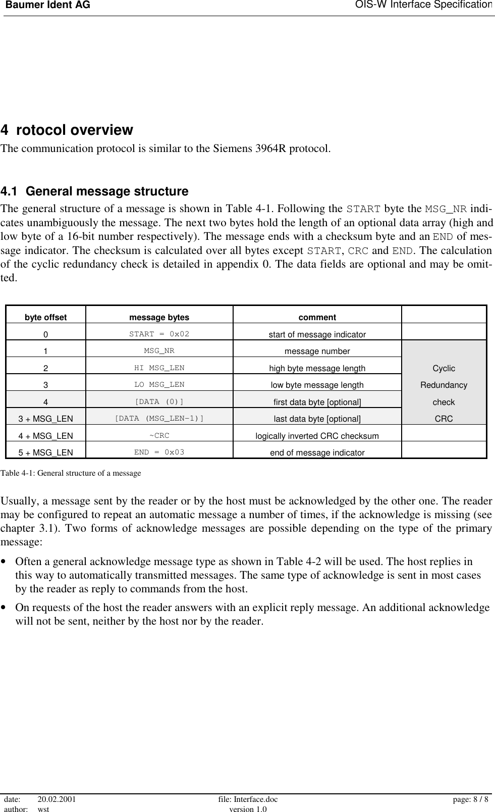 Baumer Ident AG   OIS-W Interface Specification date: 20.02.2001 author: wst  file: Interface.doc version 1.0  page: 8 / 8  4  rotocol overview The communication protocol is similar to the Siemens 3964R protocol. 4.1  General message structure The general structure of a message is shown in Table 4-1. Following the START byte the MSG_NR indi-cates unambiguously the message. The next two bytes hold the length of an optional data array (high and low byte of a 16-bit number respectively). The message ends with a checksum byte and an END of mes-sage indicator. The checksum is calculated over all bytes except START, CRC and END. The calculation of the cyclic redundancy check is detailed in appendix 0. The data fields are optional and may be omit-ted.   byte offset  message bytes  comment   0  START = 0x02  start of message indicator   1  MSG_NR  message number   2  HI MSG_LEN  high byte message length  Cyclic 3  LO MSG_LEN  low byte message length  Redundancy 4  [DATA (0)]  first data byte [optional]  check 3 + MSG_LEN  [DATA (MSG_LEN-1)]  last data byte [optional]  CRC 4 + MSG_LEN  ~CRC  logically inverted CRC checksum  5 + MSG_LEN  END = 0x03  end of message indicator   Table 4-1: General structure of a message Usually, a message sent by the reader or by the host must be acknowledged by the other one. The reader may be configured to repeat an automatic message a number of times, if the acknowledge is missing (see chapter 3.1). Two forms of acknowledge messages are possible depending on the type of the primary message: •  Often a general acknowledge message type as shown in Table 4-2 will be used. The host replies in this way to automatically transmitted messages. The same type of acknowledge is sent in most cases by the reader as reply to commands from the host. •  On requests of the host the reader answers with an explicit reply message. An additional acknowledge will not be sent, neither by the host nor by the reader.  