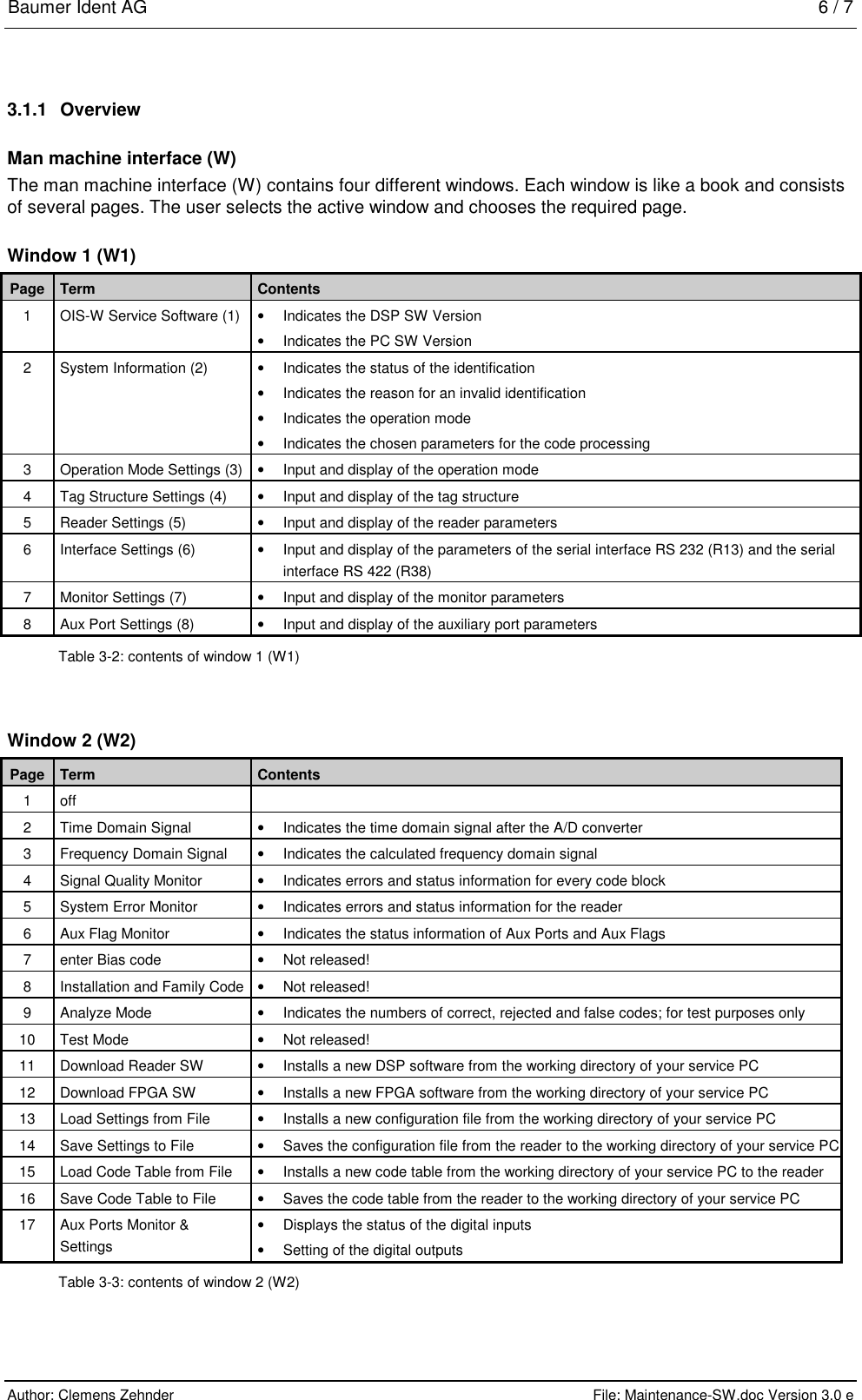 Baumer Ident AG   6 / 7  Author: Clemens Zehnder      File: Maintenance-SW.doc Version 3.0 e        3.1.1 Overview Man machine interface (W) The man machine interface (W) contains four different windows. Each window is like a book and consists of several pages. The user selects the active window and chooses the required page. Window 1 (W1) Page  Term  Contents 1  OIS-W Service Software (1)  •  Indicates the DSP SW Version •  Indicates the PC SW Version 2  System Information (2)  •  Indicates the status of the identification •  Indicates the reason for an invalid identification •  Indicates the operation mode •  Indicates the chosen parameters for the code processing 3  Operation Mode Settings (3)  •  Input and display of the operation mode 4  Tag Structure Settings (4)  •  Input and display of the tag structure 5  Reader Settings (5)  •  Input and display of the reader parameters 6  Interface Settings (6)  •  Input and display of the parameters of the serial interface RS 232 (R13) and the serial interface RS 422 (R38) 7  Monitor Settings (7)  •  Input and display of the monitor parameters 8  Aux Port Settings (8)  •  Input and display of the auxiliary port parameters Table 3-2: contents of window 1 (W1) Window 2 (W2) Page  Term  Contents 1  off    2  Time Domain Signal   •  Indicates the time domain signal after the A/D converter 3  Frequency Domain Signal  •  Indicates the calculated frequency domain signal 4  Signal Quality Monitor  •  Indicates errors and status information for every code block 5  System Error Monitor   •  Indicates errors and status information for the reader 6  Aux Flag Monitor  •  Indicates the status information of Aux Ports and Aux Flags  7  enter Bias code  •  Not released! 8  Installation and Family Code  •  Not released! 9 Analyze Mode  • Indicates the numbers of correct, rejected and false codes; for test purposes only  10 Test Mode  • Not released! 11  Download Reader SW  •  Installs a new DSP software from the working directory of your service PC 12  Download FPGA SW  •  Installs a new FPGA software from the working directory of your service PC 13  Load Settings from File  •  Installs a new configuration file from the working directory of your service PC 14  Save Settings to File   •  Saves the configuration file from the reader to the working directory of your service PC 15  Load Code Table from File  •  Installs a new code table from the working directory of your service PC to the reader 16  Save Code Table to File  •  Saves the code table from the reader to the working directory of your service PC 17  Aux Ports Monitor &amp; Settings  •  Displays the status of the digital inputs •  Setting of the digital outputs Table 3-3: contents of window 2 (W2) 