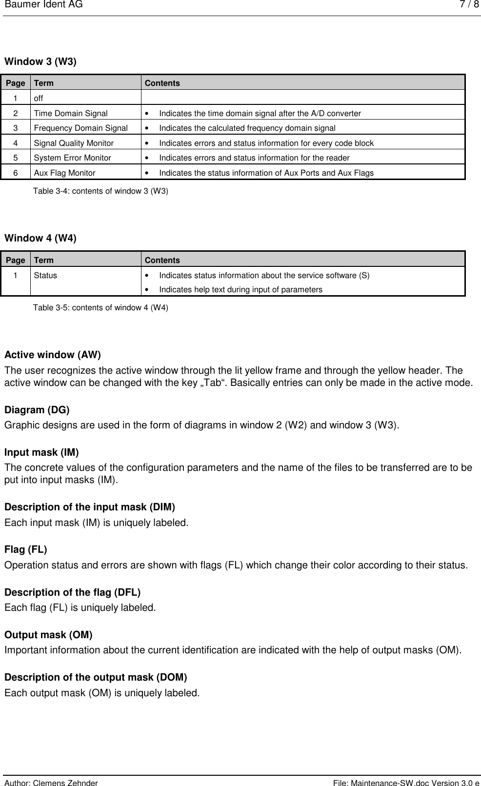 Baumer Ident AG   7 / 8  Author: Clemens Zehnder      File: Maintenance-SW.doc Version 3.0 e        Window 3 (W3) Page  Term  Contents 1  off    2  Time Domain Signal   •  Indicates the time domain signal after the A/D converter 3  Frequency Domain Signal  •  Indicates the calculated frequency domain signal 4  Signal Quality Monitor  •  Indicates errors and status information for every code block 5  System Error Monitor   •  Indicates errors and status information for the reader 6  Aux Flag Monitor  •  Indicates the status information of Aux Ports and Aux Flags  Table 3-4: contents of window 3 (W3) Window 4 (W4) Page  Term  Contents 1 Status  • Indicates status information about the service software (S)   •  Indicates help text during input of parameters Table 3-5: contents of window 4 (W4) Active window (AW) The user recognizes the active window through the lit yellow frame and through the yellow header. The active window can be changed with the key „Tab“. Basically entries can only be made in the active mode. Diagram (DG) Graphic designs are used in the form of diagrams in window 2 (W2) and window 3 (W3). Input mask (IM) The concrete values of the configuration parameters and the name of the files to be transferred are to be put into input masks (IM).  Description of the input mask (DIM) Each input mask (IM) is uniquely labeled. Flag (FL) Operation status and errors are shown with flags (FL) which change their color according to their status.  Description of the flag (DFL) Each flag (FL) is uniquely labeled. Output mask (OM) Important information about the current identification are indicated with the help of output masks (OM). Description of the output mask (DOM) Each output mask (OM) is uniquely labeled. 