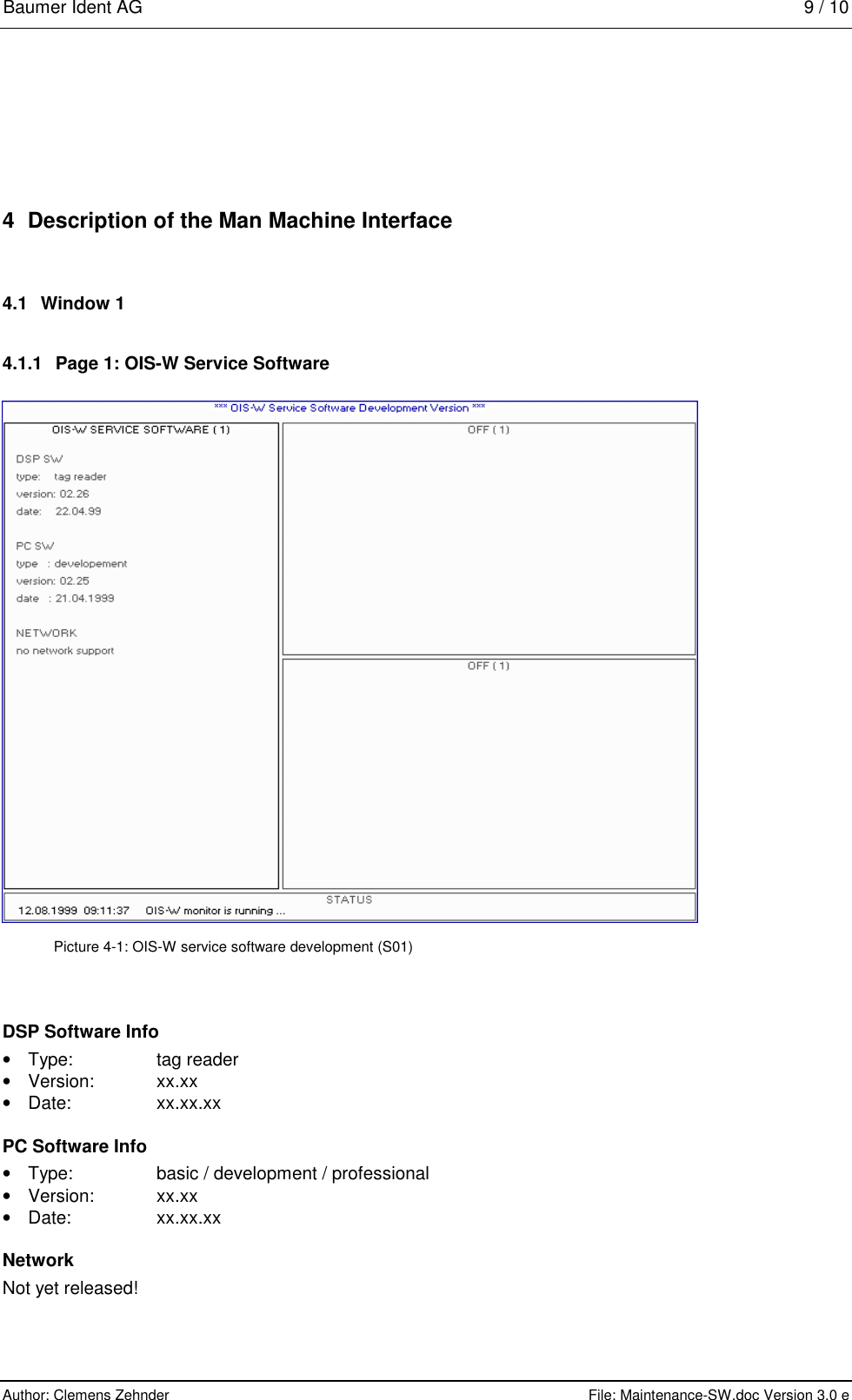 Baumer Ident AG   9 / 10  Author: Clemens Zehnder      File: Maintenance-SW.doc Version 3.0 e        4  Description of the Man Machine Interface 4.1 Window 1 4.1.1  Page 1: OIS-W Service Software   Picture 4-1: OIS-W service software development (S01) DSP Software Info •  Type: tag reader • Version: xx.xx • Date: xx.xx.xx PC Software Info •  Type:  basic / development / professional •  Version: xx.xx • Date: xx.xx.xx Network Not yet released! 