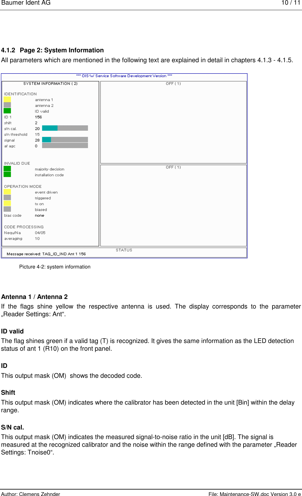 Baumer Ident AG   10 / 11  Author: Clemens Zehnder      File: Maintenance-SW.doc Version 3.0 e        4.1.2  Page 2: System Information All parameters which are mentioned in the following text are explained in detail in chapters 4.1.3 - 4.1.5.  Picture 4-2: system information Antenna 1 / Antenna 2 If the flags shine yellow the respective antenna is used. The display corresponds to the parameter „Reader Settings: Ant“. ID valid The flag shines green if a valid tag (T) is recognized. It gives the same information as the LED detection status of ant 1 (R10) on the front panel. ID This output mask (OM)  shows the decoded code.  Shift   This output mask (OM) indicates where the calibrator has been detected in the unit [Bin] within the delay range. S/N cal. This output mask (OM) indicates the measured signal-to-noise ratio in the unit [dB]. The signal is measured at the recognized calibrator and the noise within the range defined with the parameter „Reader Settings: Tnoise0“. 
