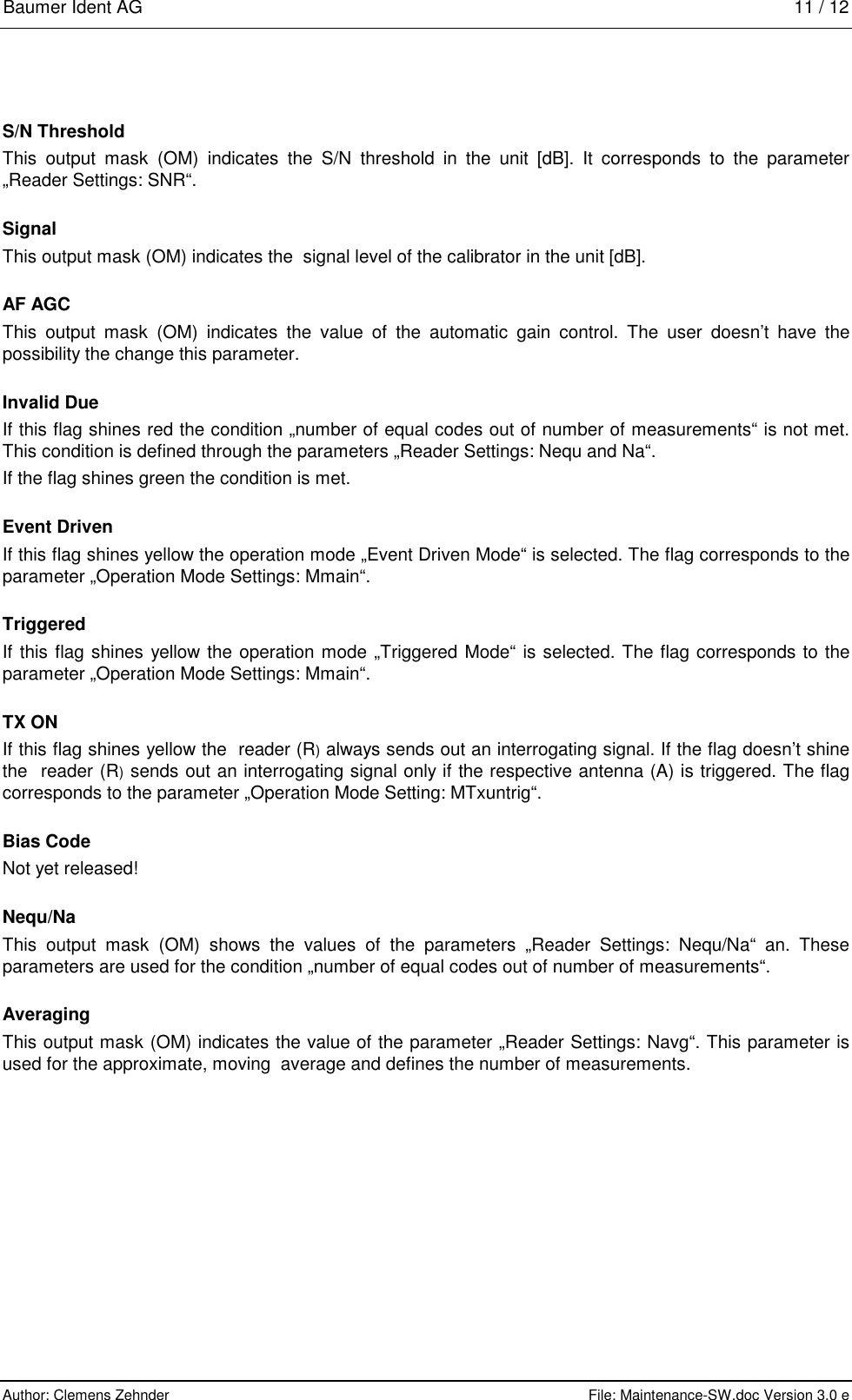 Baumer Ident AG   11 / 12  Author: Clemens Zehnder      File: Maintenance-SW.doc Version 3.0 e        S/N Threshold This output mask (OM) indicates the S/N threshold in the unit [dB]. It corresponds to the parameter „Reader Settings: SNR“. Signal This output mask (OM) indicates the  signal level of the calibrator in the unit [dB]. AF AGC This output mask (OM) indicates the value of the automatic gain control. The user doesn’t have the possibility the change this parameter. Invalid Due If this flag shines red the condition „number of equal codes out of number of measurements“ is not met. This condition is defined through the parameters „Reader Settings: Nequ and Na“. If the flag shines green the condition is met.  Event Driven If this flag shines yellow the operation mode „Event Driven Mode“ is selected. The flag corresponds to the parameter „Operation Mode Settings: Mmain“. Triggered If this flag shines yellow the operation mode „Triggered Mode“ is selected. The flag corresponds to the parameter „Operation Mode Settings: Mmain“. TX ON If this flag shines yellow the  reader (R) always sends out an interrogating signal. If the flag doesn’t shine the  reader (R) sends out an interrogating signal only if the respective antenna (A) is triggered. The flag corresponds to the parameter „Operation Mode Setting: MTxuntrig“. Bias Code Not yet released! Nequ/Na This output mask (OM) shows the values of the parameters „Reader Settings: Nequ/Na“ an. These parameters are used for the condition „number of equal codes out of number of measurements“. Averaging This output mask (OM) indicates the value of the parameter „Reader Settings: Navg“. This parameter is used for the approximate, moving  average and defines the number of measurements.  