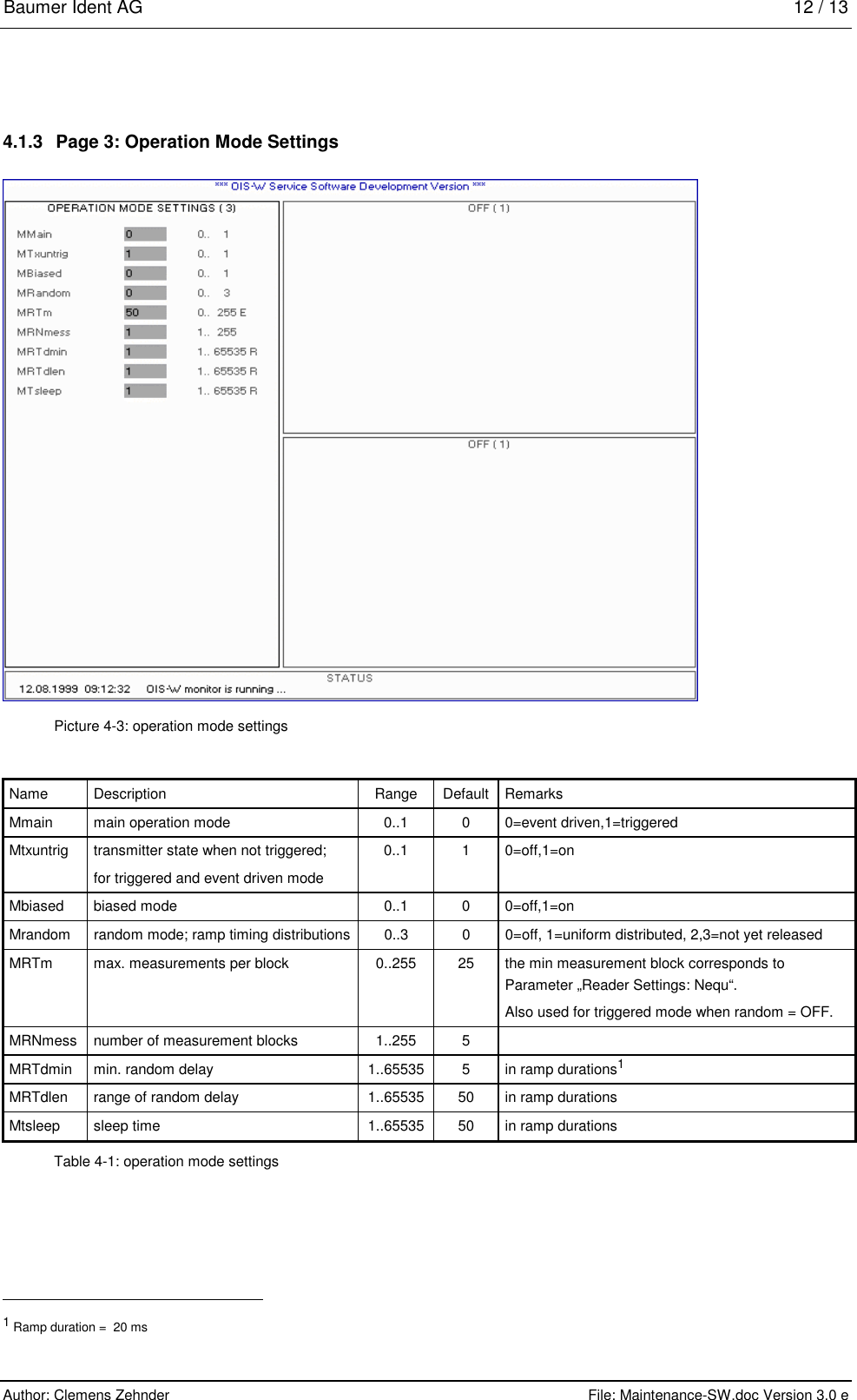 Baumer Ident AG   12 / 13  Author: Clemens Zehnder      File: Maintenance-SW.doc Version 3.0 e        4.1.3  Page 3: Operation Mode Settings  Picture 4-3: operation mode settings Name Description  Range Default Remarks Mmain  main operation mode  0..1  0  0=event driven,1=triggered Mtxuntrig  transmitter state when not triggered;  for triggered and event driven mode 0..1 1 0=off,1=on Mbiased biased mode  0..1  0  0=off,1=on Mrandom  random mode; ramp timing distributions  0..3  0  0=off, 1=uniform distributed, 2,3=not yet released MRTm  max. measurements per block  0..255  25  the min measurement block corresponds to Parameter „Reader Settings: Nequ“. Also used for triggered mode when random = OFF. MRNmess  number of measurement blocks  1..255 5  MRTdmin  min. random delay  1..65535  5  in ramp durations1 MRTdlen  range of random delay  1..65535  50  in ramp durations Mtsleep  sleep time  1..65535  50  in ramp durations Table 4-1: operation mode settings                                                       1 Ramp duration =  20 ms 