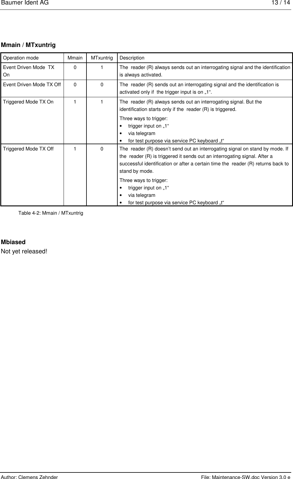 Baumer Ident AG   13 / 14  Author: Clemens Zehnder      File: Maintenance-SW.doc Version 3.0 e        Mmain / MTxuntrig Operation mode  Mmain  MTxuntrig  Description Event Driven Mode  TX On 0  1  The  reader (R) always sends out an interrogating signal and the identification is always activated. Event Driven Mode TX Off  0  0  The  reader (R) sends out an interrogating signal and the identification is activated only if  the trigger input is on „1“.  Triggered Mode TX On  1  1  The  reader (R) always sends out an interrogating signal. But the identification starts only if the  reader (R) is triggered. Three ways to trigger: •  trigger input on „1“ •  via telegram •  for test purpose via service PC keyboard „t“ Triggered Mode TX Off  1  0  The  reader (R) doesn’t send out an interrogating signal on stand by mode. If the  reader (R) is triggered it sends out an interrogating signal. After a successful identification or after a certain time the  reader (R) returns back to stand by mode. Three ways to trigger: •  trigger input on „1“ •  via telegram •  for test purpose via service PC keyboard „t“ Table 4-2: Mmain / MTxuntrig Mbiased Not yet released! 