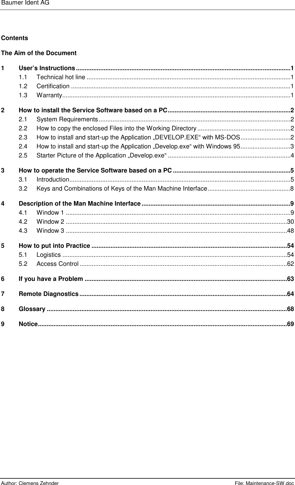 Baumer Ident AG      Author: Clemens Zehnder      File: Maintenance-SW.doc       Contents The Aim of the Document 1 User’s Instructions............................................................................................................................1 1.1 Technical hot line ......................................................................................................................1 1.2 Certification ...............................................................................................................................1 1.3 Warranty....................................................................................................................................1 2 How to install the Service Software based on a PC.......................................................................2 2.1 System Requirements...............................................................................................................2 2.2 How to copy the enclosed Files into the Working Directory......................................................2 2.3 How to install and start-up the Application „DEVELOP.EXE“ with MS-DOS.............................2 2.4 How to install and start-up the Application „Develop.exe“ with Windows 95.............................3 2.5 Starter Picture of the Application „Develop.exe“ .......................................................................4 3 How to operate the Service Software based on a PC ....................................................................5 3.1 Introduction................................................................................................................................5 3.2 Keys and Combinations of Keys of the Man Machine Interface................................................8 4 Description of the Man Machine Interface ......................................................................................9 4.1 Window 1 ..................................................................................................................................9 4.2 Window 2 ................................................................................................................................30 4.3 Window 3 ................................................................................................................................48 5 How to put into Practice .................................................................................................................54 5.1 Logistics ..................................................................................................................................54 5.2 Access Control ........................................................................................................................62 6 If you have a Problem .....................................................................................................................63 7 Remote Diagnostics........................................................................................................................64 8 Glossary ...........................................................................................................................................68 9 Notice................................................................................................................................................69  