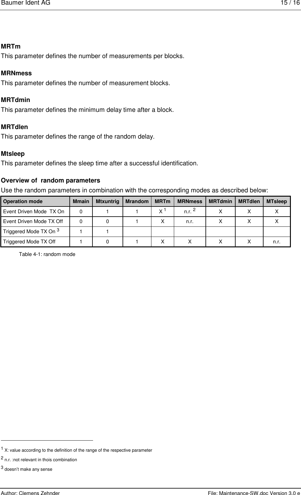 Baumer Ident AG   15 / 16  Author: Clemens Zehnder      File: Maintenance-SW.doc Version 3.0 e        MRTm This parameter defines the number of measurements per blocks. MRNmess This parameter defines the number of measurement blocks. MRTdmin This parameter defines the minimum delay time after a block. MRTdlen This parameter defines the range of the random delay. Mtsleep This parameter defines the sleep time after a successful identification. Overview of  random parameters Use the random parameters in combination with the corresponding modes as described below: Operation mode  Mmain  Mtxuntrig  Mrandom  MRTm  MRNmess  MRTdmin  MRTdlen  MTsleep Event Driven Mode  TX On  0  1  1  X 1 n.r. 2 X  X  X Event Driven Mode TX Off  0  0  1  X  n.r.  X  X  X Triggered Mode TX On 3 1  1             Triggered Mode TX Off  1  0  1  X  X  X  X  n.r. Table 4-1: random mode                                                       1 X: value according to the definition of the range of the respective parameter 2 n.r. :not relevant in thois combination 3 doesn’t make any sense 