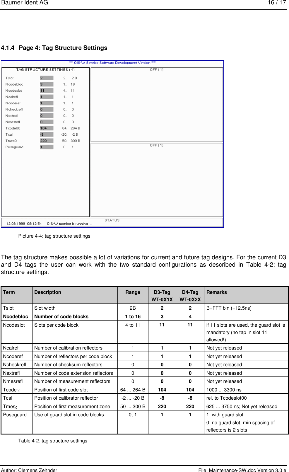 Baumer Ident AG   16 / 17  Author: Clemens Zehnder      File: Maintenance-SW.doc Version 3.0 e        4.1.4  Page 4: Tag Structure Settings  Picture 4-4: tag structure settings The tag structure makes possible a lot of variations for current and future tag designs. For the current D3 and D4 tags the user can work with the two standard configurations as described in Table 4-2: tag structure settings.  Term  Description  Range  D3-Tag WT-0X1X D4-Tag WT-0X2X Remarks Tslot  Slot width  2B  2 2 B=FFT bin (=12.5ns) Ncodebloc  Number of code blocks  1 to 16  3  4   Ncodeslot  Slots per code block  4 to 11  11 11 if 11 slots are used, the guard slot is mandatory (no tap in slot 11 allowed!) Ncalrefl  Number of calibration reflectors  1  1 1 Not yet released Ncoderef  Number of reflectors per code block  1  1 1 Not yet released Ncheckrefl  Number of checksum reflectors  0  0 0 Not yet released Nextrefl  Number of code extension reflectors  0  0 0 Not yet released Nmesrefl  Number of measurement reflectors  0  0 0 Not yet released Tcode00  Position of first code slot  64 ... 264 B  104 104 1000 ... 3300 ns Tcal  Position of calibrator reflector  -2 ... -20 B  -8 -8 rel. to Tcodeslot00 Tmes0  Position of first measurement zone  50 ... 300 B  220 220 625 ... 3750 ns; Not yet released Puseguard  Use of guard slot in code blocks 0, 1 1 1 1: with guard slot 0: no guard slot, min spacing of reflectors is 2 slots Table 4-2: tag structure settings 