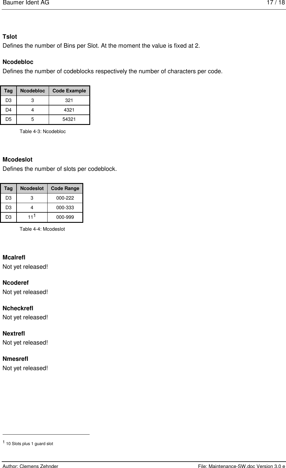 Baumer Ident AG   17 / 18  Author: Clemens Zehnder      File: Maintenance-SW.doc Version 3.0 e        Tslot Defines the number of Bins per Slot. At the moment the value is fixed at 2. Ncodebloc Defines the number of codeblocks respectively the number of characters per code.  Tag  Ncodebloc  Code Example D3 3  321 D4 4  4321 D5 5  54321 Table 4-3: Ncodebloc Mcodeslot Defines the number of slots per codeblock.  Tag  Ncodeslot  Code Range D3 3  000-222 D3 4  000-333 D3 111 000-999 Table 4-4: Mcodeslot Mcalrefl Not yet released! Ncoderef Not yet released! Ncheckrefl Not yet released! Nextrefl Not yet released! Nmesrefl Not yet released!                                                       1 10 Slots plus 1 guard slot 