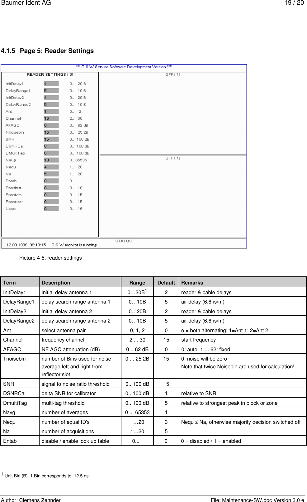 Baumer Ident AG   19 / 20  Author: Clemens Zehnder      File: Maintenance-SW.doc Version 3.0 e        4.1.5  Page 5: Reader Settings  Picture 4-5: reader settings Term  Description  Range  Default  Remarks InitDelay1  initial delay antenna 1  0…20B1  2  reader &amp; cable delays DelayRange1  delay search range antenna 1  0…10B  5  air delay (6.6ns/m) InitDelay2  initial delay antenna 2  0…20B  2  reader &amp; cable delays DelayRange2  delay search range antenna 2  0…10B  5  air delay (6.6ns/m) Ant  select antenna pair  0, 1, 2  0  o = both alternating; 1=Ant 1; 2=Ant 2 Channel  frequency channel  2 ... 30  15  start frequency AFAGC  NF AGC attenuation (dB)  0 .. 62 dB  0  0: auto, 1 ... 62: fixed Tnoisebin  number of Bins used for noise average left and right from reflector slot 0 ... 25 2B  15  0: noise will be zero Note that twice Noisebin are used for calculation! SNR  signal to noise ratio threshold  0...100 dB  15   DSNRCal  delta SNR for calibrator  0...100 dB  1  relative to SNR DmultiTag  multi-tag threshold  0...100 dB  5  relative to strongest peak in block or zone Navg  number of averages  0 ... 65353  1   Nequ  number of equal ID&apos;s  1…20  3  Nequ ≤ Na, otherwise majority decision switched off Na  number of acquisitions  1…20  5   Entab  disable / enable look up table  0...1  0  0 = disabled / 1 = enabled                                                       1 Unit Bin (B). 1 Bin corresponds to  12.5 ns. 